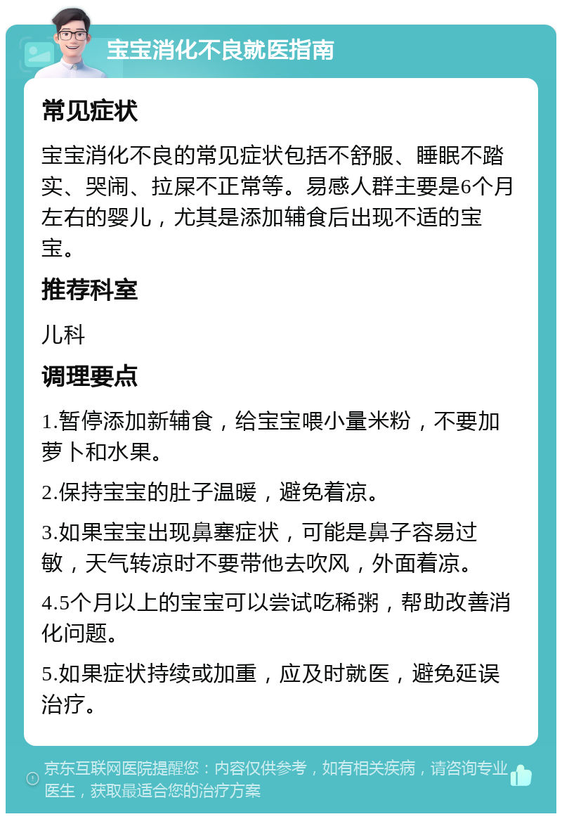 宝宝消化不良就医指南 常见症状 宝宝消化不良的常见症状包括不舒服、睡眠不踏实、哭闹、拉屎不正常等。易感人群主要是6个月左右的婴儿，尤其是添加辅食后出现不适的宝宝。 推荐科室 儿科 调理要点 1.暂停添加新辅食，给宝宝喂小量米粉，不要加萝卜和水果。 2.保持宝宝的肚子温暖，避免着凉。 3.如果宝宝出现鼻塞症状，可能是鼻子容易过敏，天气转凉时不要带他去吹风，外面着凉。 4.5个月以上的宝宝可以尝试吃稀粥，帮助改善消化问题。 5.如果症状持续或加重，应及时就医，避免延误治疗。