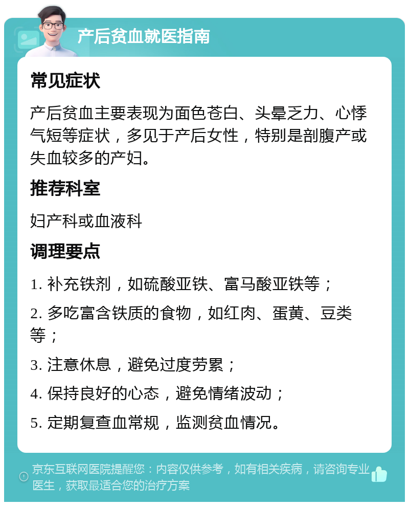 产后贫血就医指南 常见症状 产后贫血主要表现为面色苍白、头晕乏力、心悸气短等症状，多见于产后女性，特别是剖腹产或失血较多的产妇。 推荐科室 妇产科或血液科 调理要点 1. 补充铁剂，如硫酸亚铁、富马酸亚铁等； 2. 多吃富含铁质的食物，如红肉、蛋黄、豆类等； 3. 注意休息，避免过度劳累； 4. 保持良好的心态，避免情绪波动； 5. 定期复查血常规，监测贫血情况。