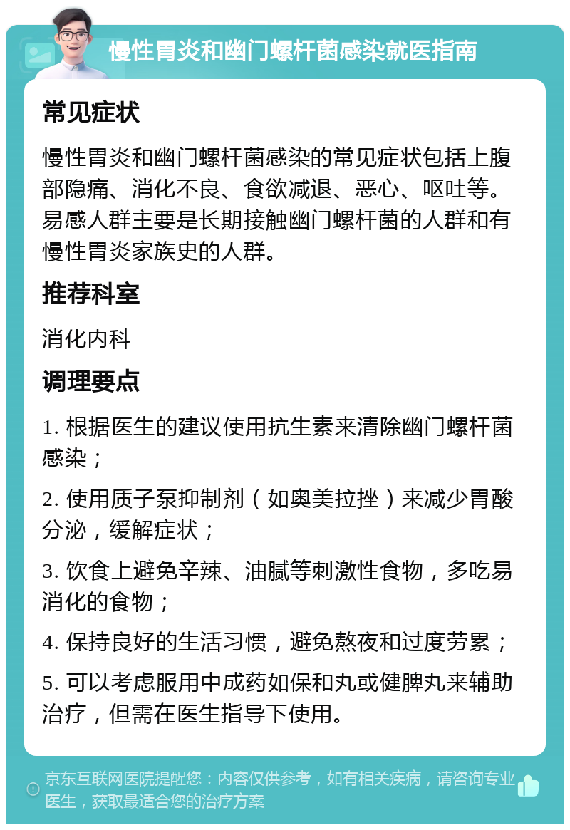 慢性胃炎和幽门螺杆菌感染就医指南 常见症状 慢性胃炎和幽门螺杆菌感染的常见症状包括上腹部隐痛、消化不良、食欲减退、恶心、呕吐等。易感人群主要是长期接触幽门螺杆菌的人群和有慢性胃炎家族史的人群。 推荐科室 消化内科 调理要点 1. 根据医生的建议使用抗生素来清除幽门螺杆菌感染； 2. 使用质子泵抑制剂（如奥美拉挫）来减少胃酸分泌，缓解症状； 3. 饮食上避免辛辣、油腻等刺激性食物，多吃易消化的食物； 4. 保持良好的生活习惯，避免熬夜和过度劳累； 5. 可以考虑服用中成药如保和丸或健脾丸来辅助治疗，但需在医生指导下使用。