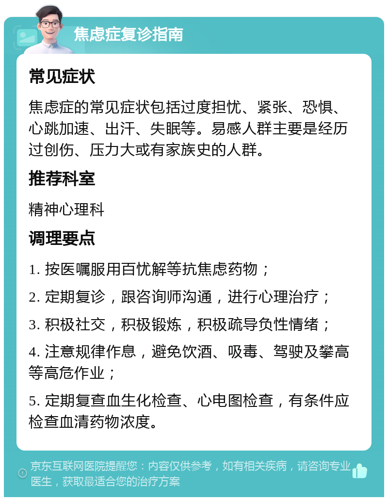 焦虑症复诊指南 常见症状 焦虑症的常见症状包括过度担忧、紧张、恐惧、心跳加速、出汗、失眠等。易感人群主要是经历过创伤、压力大或有家族史的人群。 推荐科室 精神心理科 调理要点 1. 按医嘱服用百忧解等抗焦虑药物； 2. 定期复诊，跟咨询师沟通，进行心理治疗； 3. 积极社交，积极锻炼，积极疏导负性情绪； 4. 注意规律作息，避免饮酒、吸毒、驾驶及攀高等高危作业； 5. 定期复查血生化检查、心电图检查，有条件应检查血清药物浓度。