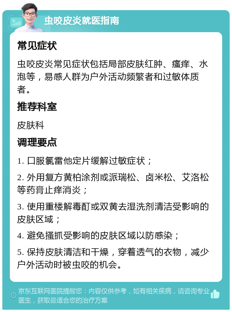 虫咬皮炎就医指南 常见症状 虫咬皮炎常见症状包括局部皮肤红肿、瘙痒、水泡等，易感人群为户外活动频繁者和过敏体质者。 推荐科室 皮肤科 调理要点 1. 口服氯雷他定片缓解过敏症状； 2. 外用复方黄柏涂剂或派瑞松、卤米松、艾洛松等药膏止痒消炎； 3. 使用重楼解毒酊或双黄去湿洗剂清洁受影响的皮肤区域； 4. 避免搔抓受影响的皮肤区域以防感染； 5. 保持皮肤清洁和干燥，穿着透气的衣物，减少户外活动时被虫咬的机会。