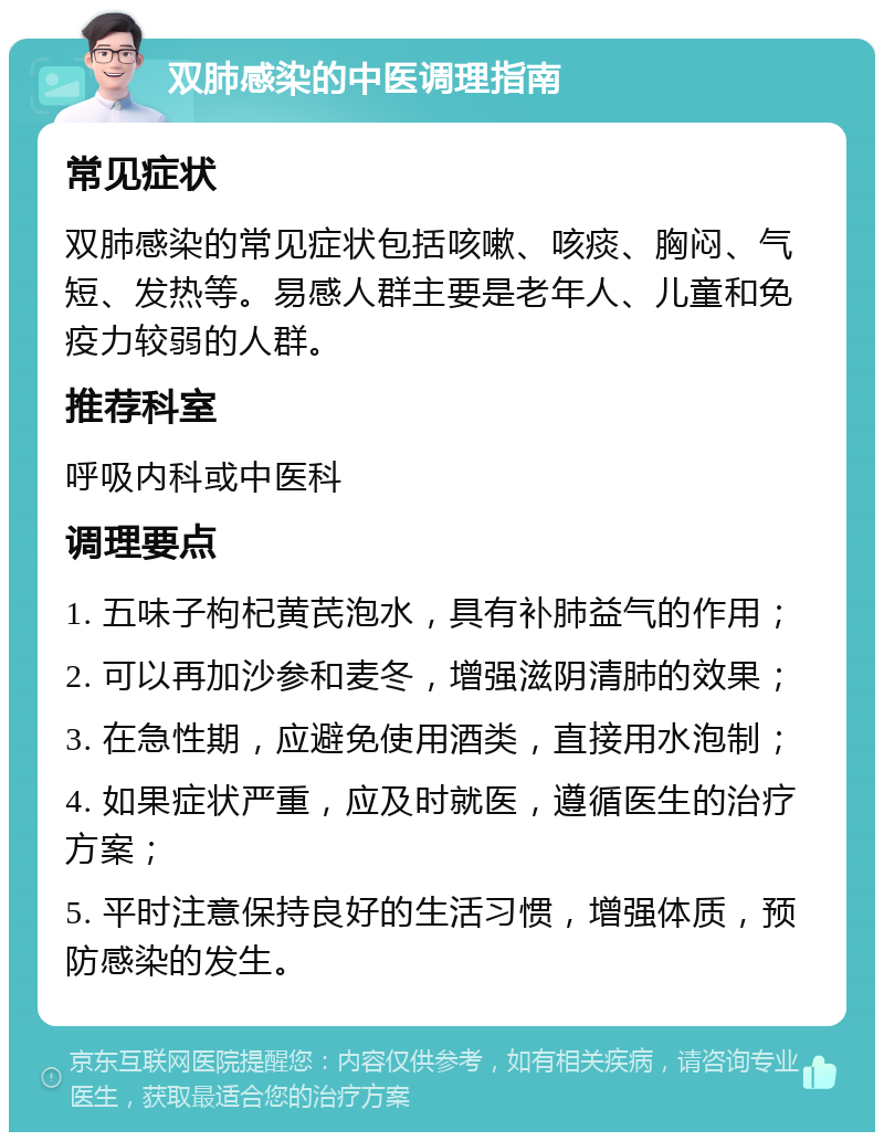 双肺感染的中医调理指南 常见症状 双肺感染的常见症状包括咳嗽、咳痰、胸闷、气短、发热等。易感人群主要是老年人、儿童和免疫力较弱的人群。 推荐科室 呼吸内科或中医科 调理要点 1. 五味子枸杞黄芪泡水，具有补肺益气的作用； 2. 可以再加沙参和麦冬，增强滋阴清肺的效果； 3. 在急性期，应避免使用酒类，直接用水泡制； 4. 如果症状严重，应及时就医，遵循医生的治疗方案； 5. 平时注意保持良好的生活习惯，增强体质，预防感染的发生。