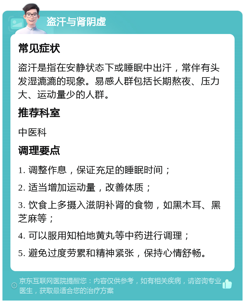 盗汗与肾阴虚 常见症状 盗汗是指在安静状态下或睡眠中出汗，常伴有头发湿漉漉的现象。易感人群包括长期熬夜、压力大、运动量少的人群。 推荐科室 中医科 调理要点 1. 调整作息，保证充足的睡眠时间； 2. 适当增加运动量，改善体质； 3. 饮食上多摄入滋阴补肾的食物，如黑木耳、黑芝麻等； 4. 可以服用知柏地黄丸等中药进行调理； 5. 避免过度劳累和精神紧张，保持心情舒畅。