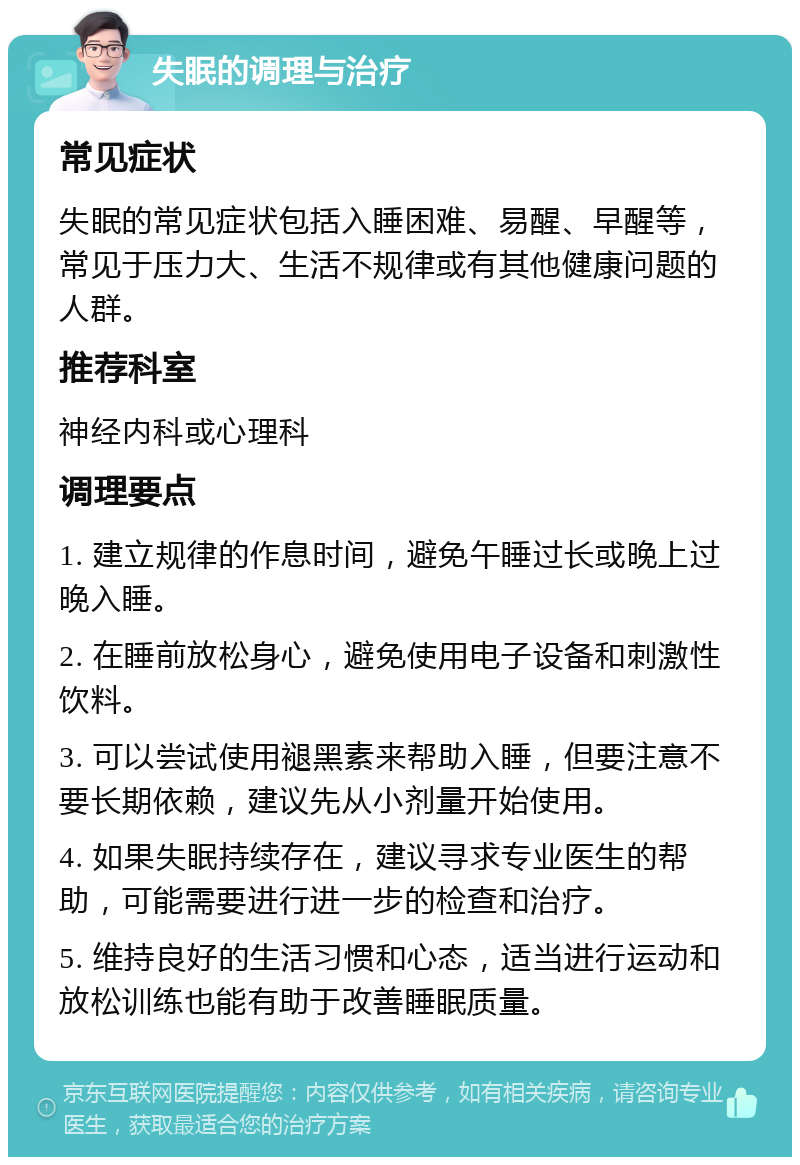 失眠的调理与治疗 常见症状 失眠的常见症状包括入睡困难、易醒、早醒等，常见于压力大、生活不规律或有其他健康问题的人群。 推荐科室 神经内科或心理科 调理要点 1. 建立规律的作息时间，避免午睡过长或晚上过晚入睡。 2. 在睡前放松身心，避免使用电子设备和刺激性饮料。 3. 可以尝试使用褪黑素来帮助入睡，但要注意不要长期依赖，建议先从小剂量开始使用。 4. 如果失眠持续存在，建议寻求专业医生的帮助，可能需要进行进一步的检查和治疗。 5. 维持良好的生活习惯和心态，适当进行运动和放松训练也能有助于改善睡眠质量。