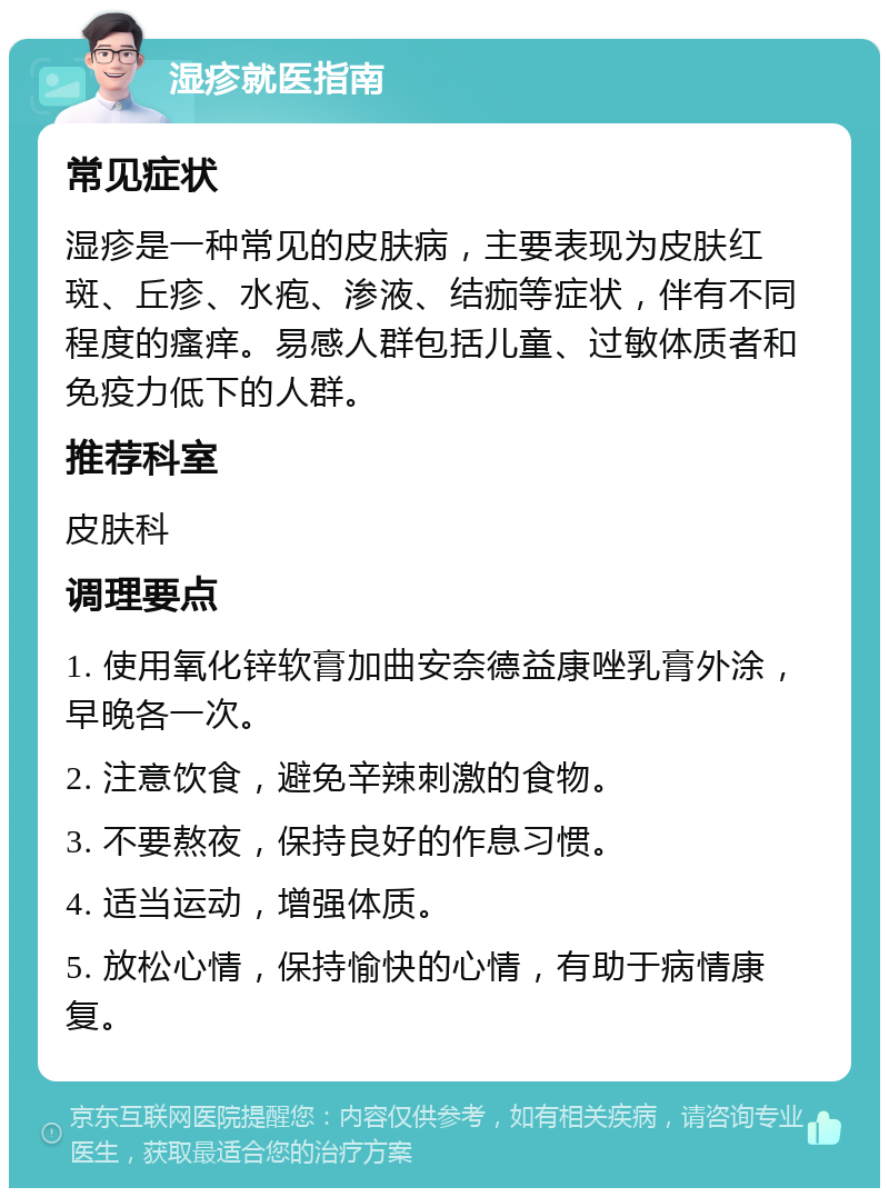 湿疹就医指南 常见症状 湿疹是一种常见的皮肤病，主要表现为皮肤红斑、丘疹、水疱、渗液、结痂等症状，伴有不同程度的瘙痒。易感人群包括儿童、过敏体质者和免疫力低下的人群。 推荐科室 皮肤科 调理要点 1. 使用氧化锌软膏加曲安奈德益康唑乳膏外涂，早晚各一次。 2. 注意饮食，避免辛辣刺激的食物。 3. 不要熬夜，保持良好的作息习惯。 4. 适当运动，增强体质。 5. 放松心情，保持愉快的心情，有助于病情康复。