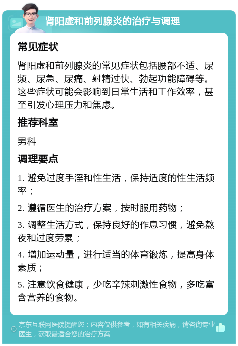 肾阳虚和前列腺炎的治疗与调理 常见症状 肾阳虚和前列腺炎的常见症状包括腰部不适、尿频、尿急、尿痛、射精过快、勃起功能障碍等。这些症状可能会影响到日常生活和工作效率，甚至引发心理压力和焦虑。 推荐科室 男科 调理要点 1. 避免过度手淫和性生活，保持适度的性生活频率； 2. 遵循医生的治疗方案，按时服用药物； 3. 调整生活方式，保持良好的作息习惯，避免熬夜和过度劳累； 4. 增加运动量，进行适当的体育锻炼，提高身体素质； 5. 注意饮食健康，少吃辛辣刺激性食物，多吃富含营养的食物。