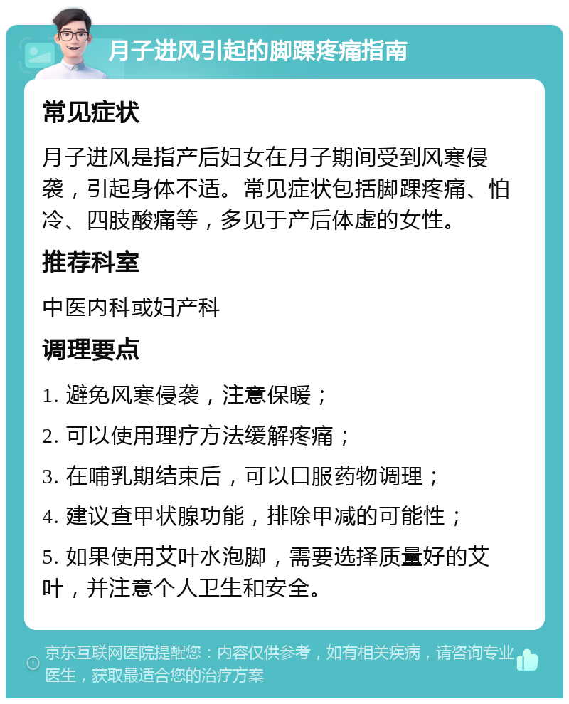 月子进风引起的脚踝疼痛指南 常见症状 月子进风是指产后妇女在月子期间受到风寒侵袭，引起身体不适。常见症状包括脚踝疼痛、怕冷、四肢酸痛等，多见于产后体虚的女性。 推荐科室 中医内科或妇产科 调理要点 1. 避免风寒侵袭，注意保暖； 2. 可以使用理疗方法缓解疼痛； 3. 在哺乳期结束后，可以口服药物调理； 4. 建议查甲状腺功能，排除甲减的可能性； 5. 如果使用艾叶水泡脚，需要选择质量好的艾叶，并注意个人卫生和安全。