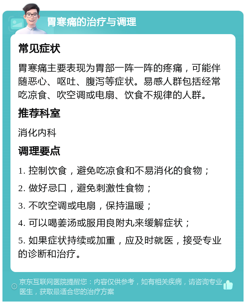 胃寒痛的治疗与调理 常见症状 胃寒痛主要表现为胃部一阵一阵的疼痛，可能伴随恶心、呕吐、腹泻等症状。易感人群包括经常吃凉食、吹空调或电扇、饮食不规律的人群。 推荐科室 消化内科 调理要点 1. 控制饮食，避免吃凉食和不易消化的食物； 2. 做好忌口，避免刺激性食物； 3. 不吹空调或电扇，保持温暖； 4. 可以喝姜汤或服用良附丸来缓解症状； 5. 如果症状持续或加重，应及时就医，接受专业的诊断和治疗。