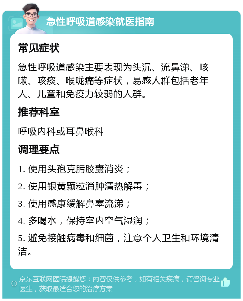 急性呼吸道感染就医指南 常见症状 急性呼吸道感染主要表现为头沉、流鼻涕、咳嗽、咳痰、喉咙痛等症状，易感人群包括老年人、儿童和免疫力较弱的人群。 推荐科室 呼吸内科或耳鼻喉科 调理要点 1. 使用头孢克肟胶囊消炎； 2. 使用银黄颗粒消肿清热解毒； 3. 使用感康缓解鼻塞流涕； 4. 多喝水，保持室内空气湿润； 5. 避免接触病毒和细菌，注意个人卫生和环境清洁。