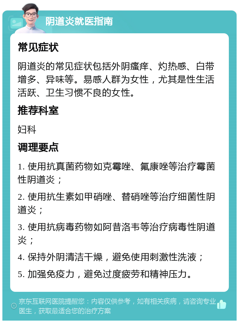 阴道炎就医指南 常见症状 阴道炎的常见症状包括外阴瘙痒、灼热感、白带增多、异味等。易感人群为女性，尤其是性生活活跃、卫生习惯不良的女性。 推荐科室 妇科 调理要点 1. 使用抗真菌药物如克霉唑、氟康唑等治疗霉菌性阴道炎； 2. 使用抗生素如甲硝唑、替硝唑等治疗细菌性阴道炎； 3. 使用抗病毒药物如阿昔洛韦等治疗病毒性阴道炎； 4. 保持外阴清洁干燥，避免使用刺激性洗液； 5. 加强免疫力，避免过度疲劳和精神压力。