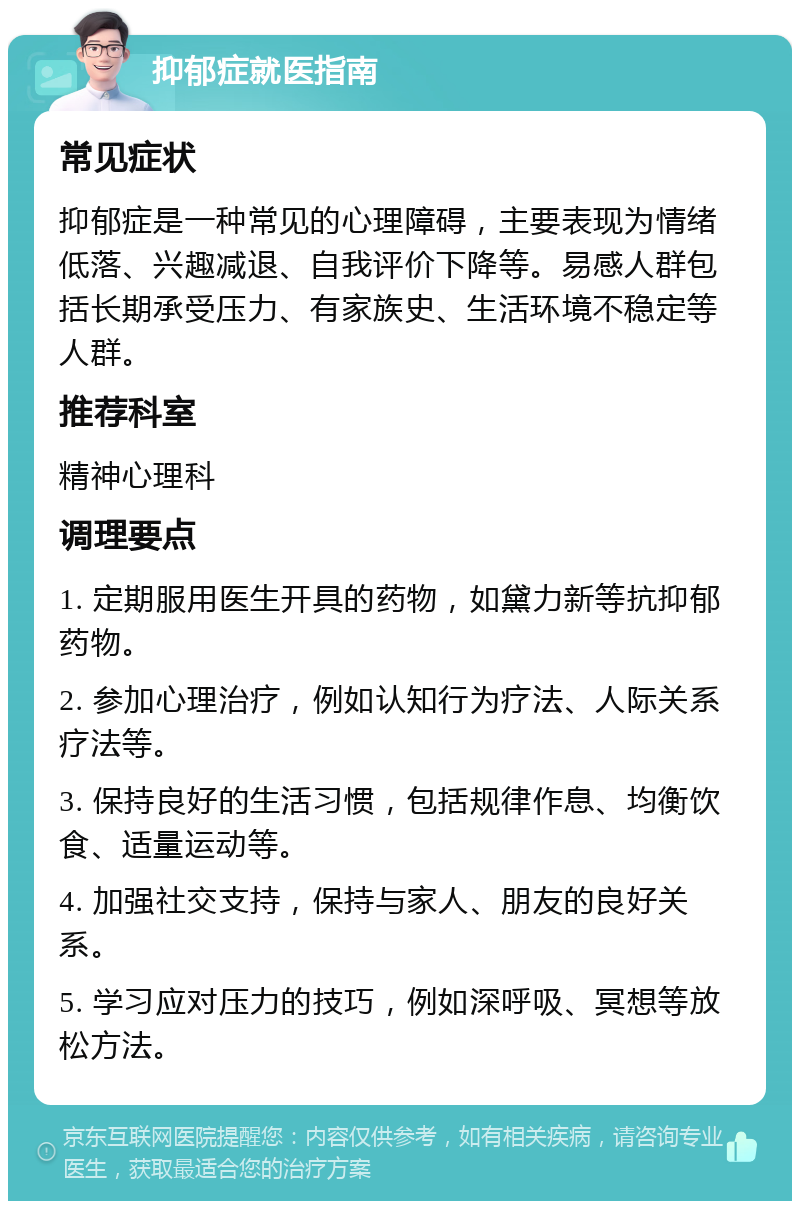 抑郁症就医指南 常见症状 抑郁症是一种常见的心理障碍，主要表现为情绪低落、兴趣减退、自我评价下降等。易感人群包括长期承受压力、有家族史、生活环境不稳定等人群。 推荐科室 精神心理科 调理要点 1. 定期服用医生开具的药物，如黛力新等抗抑郁药物。 2. 参加心理治疗，例如认知行为疗法、人际关系疗法等。 3. 保持良好的生活习惯，包括规律作息、均衡饮食、适量运动等。 4. 加强社交支持，保持与家人、朋友的良好关系。 5. 学习应对压力的技巧，例如深呼吸、冥想等放松方法。