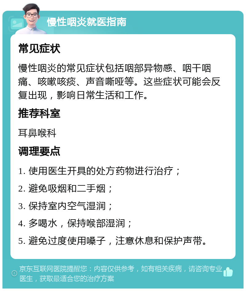 慢性咽炎就医指南 常见症状 慢性咽炎的常见症状包括咽部异物感、咽干咽痛、咳嗽咳痰、声音嘶哑等。这些症状可能会反复出现，影响日常生活和工作。 推荐科室 耳鼻喉科 调理要点 1. 使用医生开具的处方药物进行治疗； 2. 避免吸烟和二手烟； 3. 保持室内空气湿润； 4. 多喝水，保持喉部湿润； 5. 避免过度使用嗓子，注意休息和保护声带。