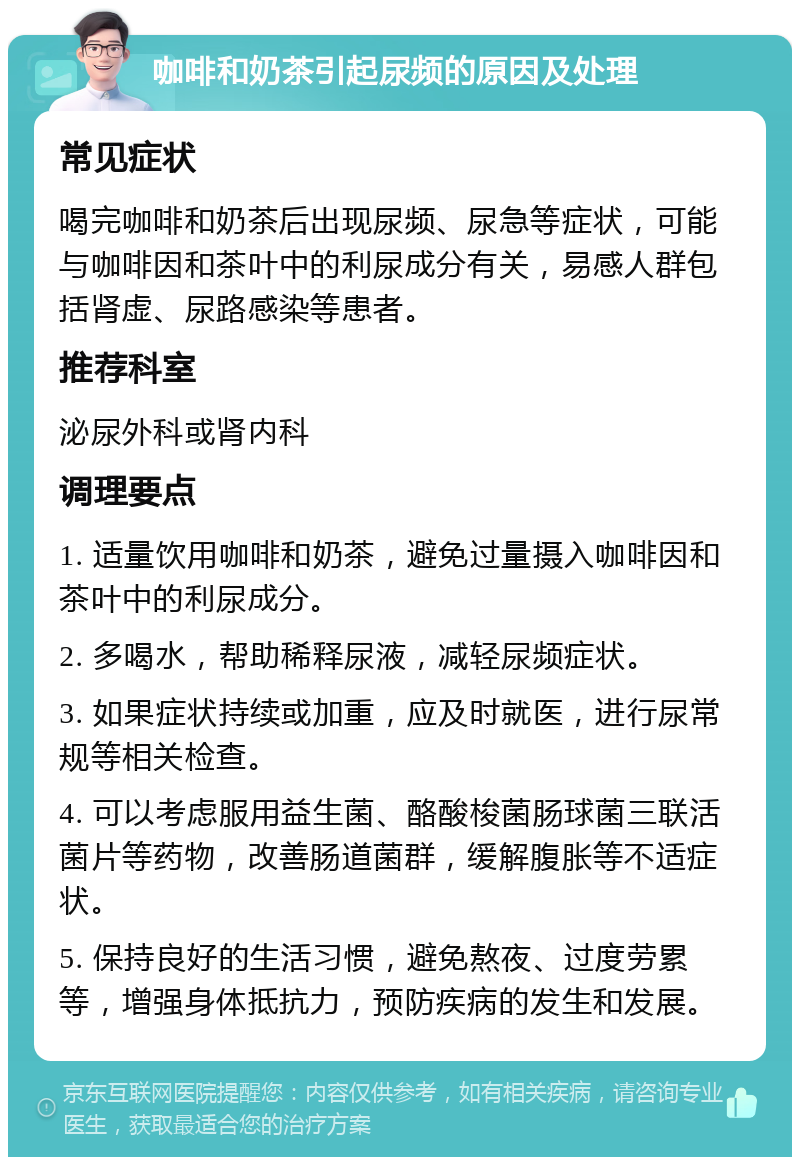 咖啡和奶茶引起尿频的原因及处理 常见症状 喝完咖啡和奶茶后出现尿频、尿急等症状，可能与咖啡因和茶叶中的利尿成分有关，易感人群包括肾虚、尿路感染等患者。 推荐科室 泌尿外科或肾内科 调理要点 1. 适量饮用咖啡和奶茶，避免过量摄入咖啡因和茶叶中的利尿成分。 2. 多喝水，帮助稀释尿液，减轻尿频症状。 3. 如果症状持续或加重，应及时就医，进行尿常规等相关检查。 4. 可以考虑服用益生菌、酪酸梭菌肠球菌三联活菌片等药物，改善肠道菌群，缓解腹胀等不适症状。 5. 保持良好的生活习惯，避免熬夜、过度劳累等，增强身体抵抗力，预防疾病的发生和发展。