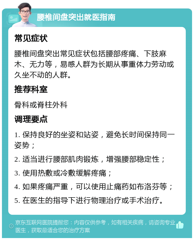 腰椎间盘突出就医指南 常见症状 腰椎间盘突出常见症状包括腰部疼痛、下肢麻木、无力等，易感人群为长期从事重体力劳动或久坐不动的人群。 推荐科室 骨科或脊柱外科 调理要点 1. 保持良好的坐姿和站姿，避免长时间保持同一姿势； 2. 适当进行腰部肌肉锻炼，增强腰部稳定性； 3. 使用热敷或冷敷缓解疼痛； 4. 如果疼痛严重，可以使用止痛药如布洛芬等； 5. 在医生的指导下进行物理治疗或手术治疗。