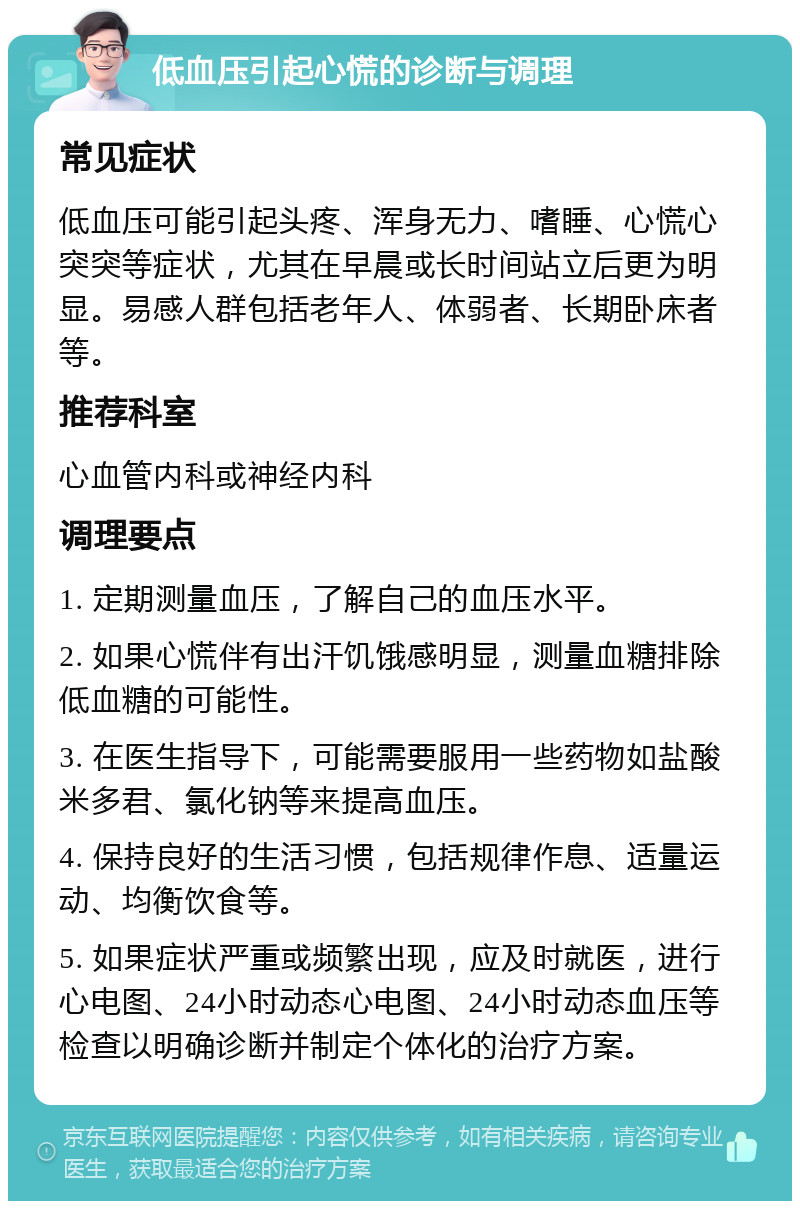 低血压引起心慌的诊断与调理 常见症状 低血压可能引起头疼、浑身无力、嗜睡、心慌心突突等症状，尤其在早晨或长时间站立后更为明显。易感人群包括老年人、体弱者、长期卧床者等。 推荐科室 心血管内科或神经内科 调理要点 1. 定期测量血压，了解自己的血压水平。 2. 如果心慌伴有出汗饥饿感明显，测量血糖排除低血糖的可能性。 3. 在医生指导下，可能需要服用一些药物如盐酸米多君、氯化钠等来提高血压。 4. 保持良好的生活习惯，包括规律作息、适量运动、均衡饮食等。 5. 如果症状严重或频繁出现，应及时就医，进行心电图、24小时动态心电图、24小时动态血压等检查以明确诊断并制定个体化的治疗方案。