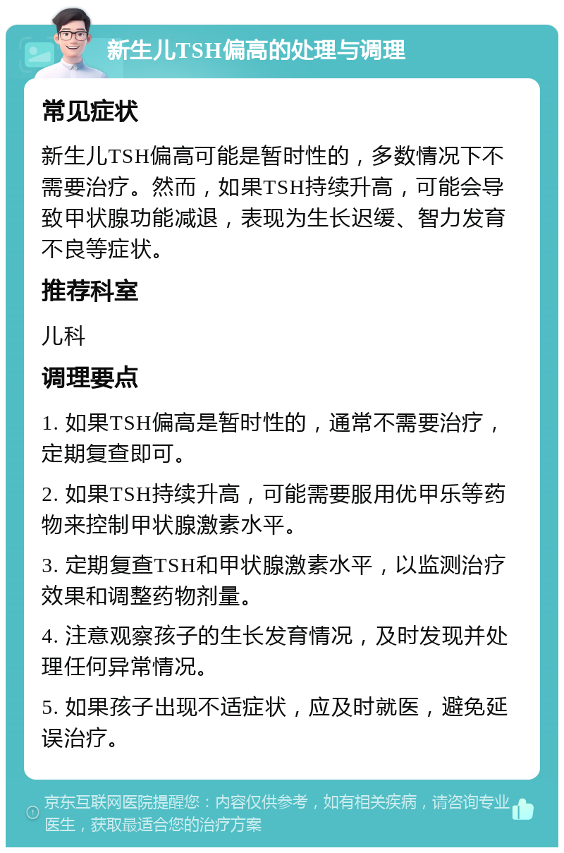 新生儿TSH偏高的处理与调理 常见症状 新生儿TSH偏高可能是暂时性的，多数情况下不需要治疗。然而，如果TSH持续升高，可能会导致甲状腺功能减退，表现为生长迟缓、智力发育不良等症状。 推荐科室 儿科 调理要点 1. 如果TSH偏高是暂时性的，通常不需要治疗，定期复查即可。 2. 如果TSH持续升高，可能需要服用优甲乐等药物来控制甲状腺激素水平。 3. 定期复查TSH和甲状腺激素水平，以监测治疗效果和调整药物剂量。 4. 注意观察孩子的生长发育情况，及时发现并处理任何异常情况。 5. 如果孩子出现不适症状，应及时就医，避免延误治疗。