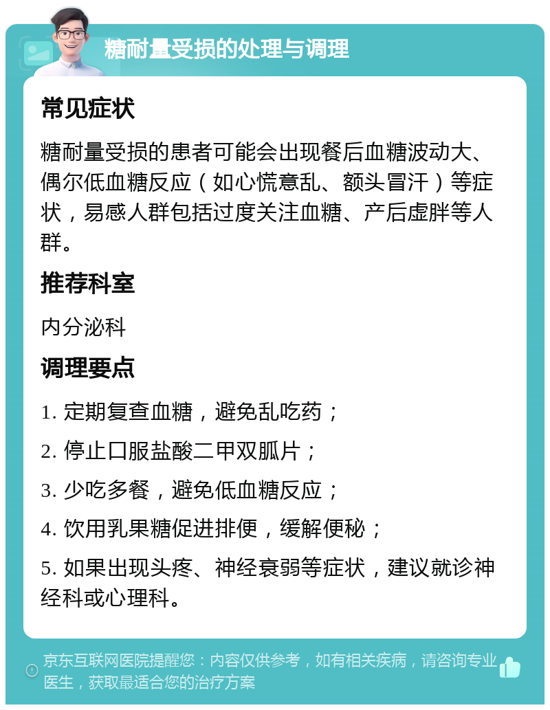 糖耐量受损的处理与调理 常见症状 糖耐量受损的患者可能会出现餐后血糖波动大、偶尔低血糖反应（如心慌意乱、额头冒汗）等症状，易感人群包括过度关注血糖、产后虚胖等人群。 推荐科室 内分泌科 调理要点 1. 定期复查血糖，避免乱吃药； 2. 停止口服盐酸二甲双胍片； 3. 少吃多餐，避免低血糖反应； 4. 饮用乳果糖促进排便，缓解便秘； 5. 如果出现头疼、神经衰弱等症状，建议就诊神经科或心理科。