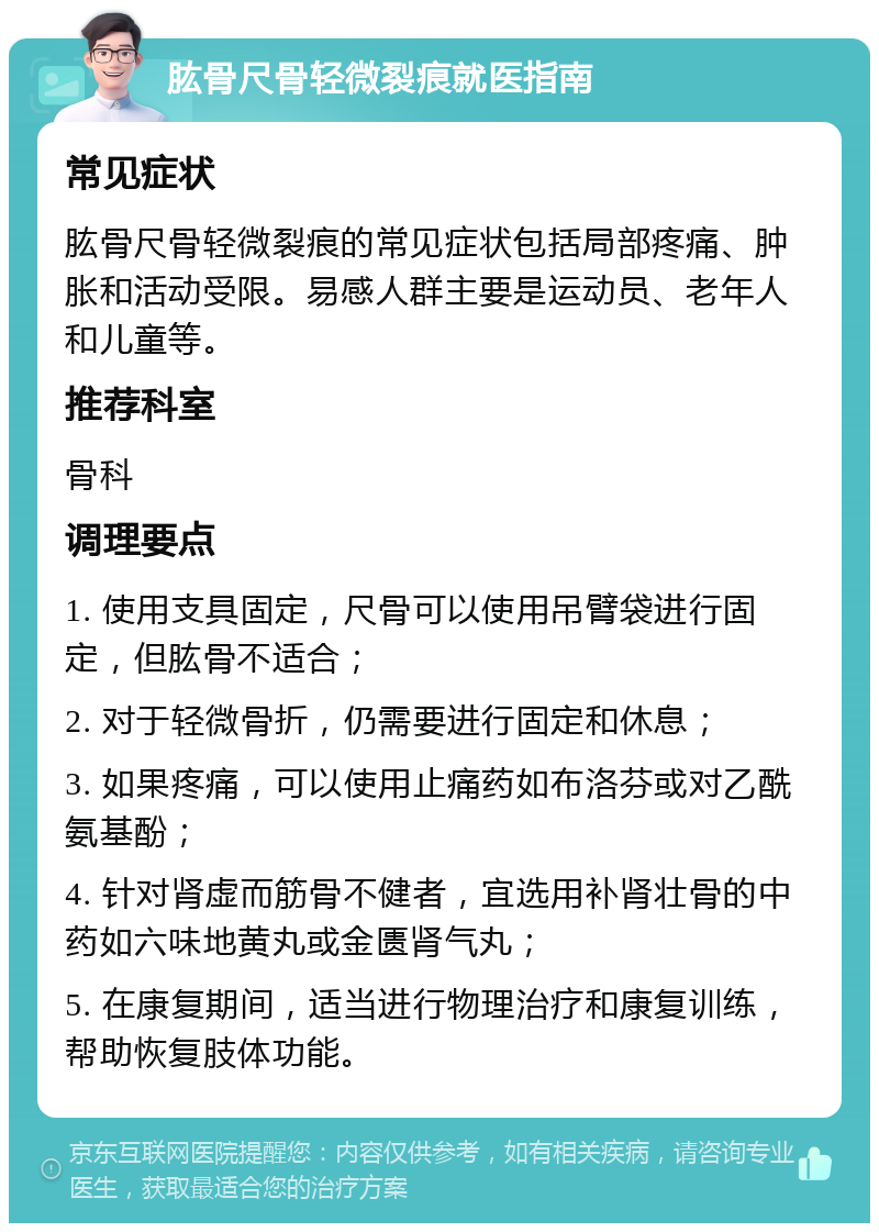 肱骨尺骨轻微裂痕就医指南 常见症状 肱骨尺骨轻微裂痕的常见症状包括局部疼痛、肿胀和活动受限。易感人群主要是运动员、老年人和儿童等。 推荐科室 骨科 调理要点 1. 使用支具固定，尺骨可以使用吊臂袋进行固定，但肱骨不适合； 2. 对于轻微骨折，仍需要进行固定和休息； 3. 如果疼痛，可以使用止痛药如布洛芬或对乙酰氨基酚； 4. 针对肾虚而筋骨不健者，宜选用补肾壮骨的中药如六味地黄丸或金匮肾气丸； 5. 在康复期间，适当进行物理治疗和康复训练，帮助恢复肢体功能。