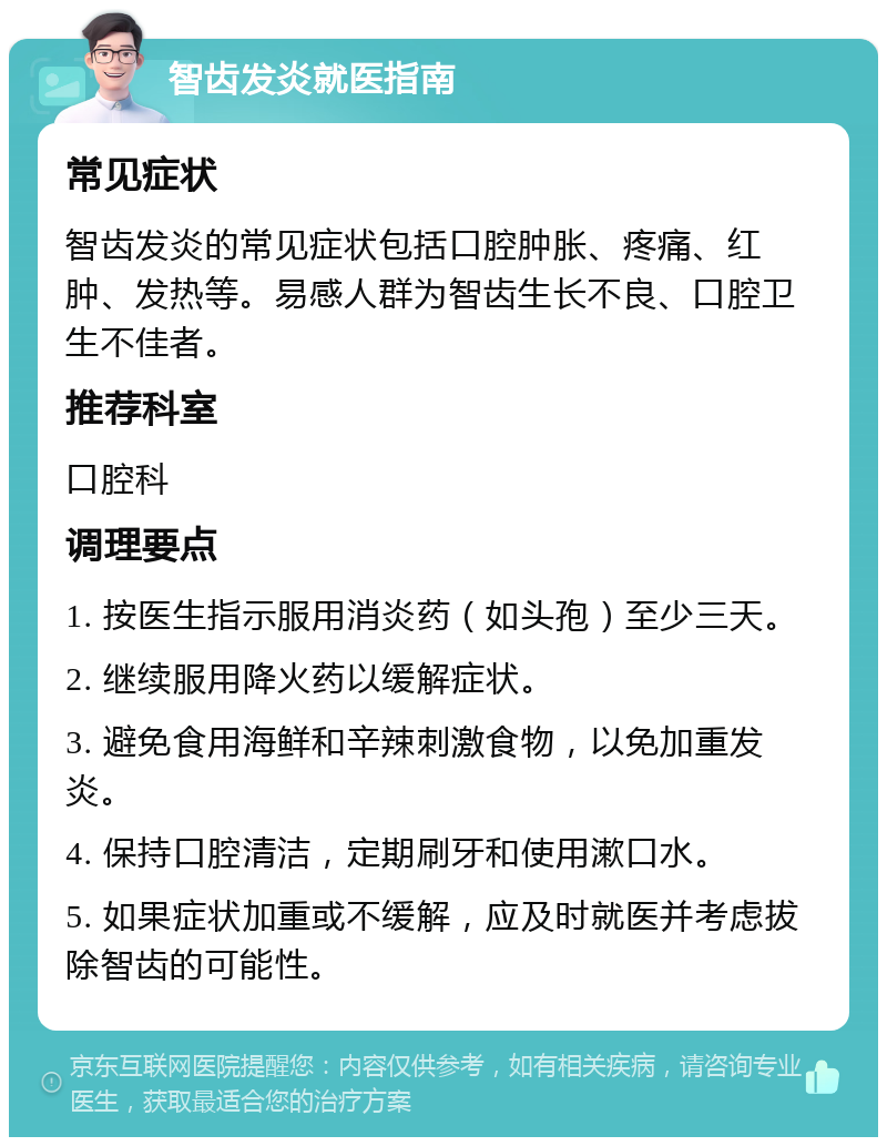 智齿发炎就医指南 常见症状 智齿发炎的常见症状包括口腔肿胀、疼痛、红肿、发热等。易感人群为智齿生长不良、口腔卫生不佳者。 推荐科室 口腔科 调理要点 1. 按医生指示服用消炎药（如头孢）至少三天。 2. 继续服用降火药以缓解症状。 3. 避免食用海鲜和辛辣刺激食物，以免加重发炎。 4. 保持口腔清洁，定期刷牙和使用漱口水。 5. 如果症状加重或不缓解，应及时就医并考虑拔除智齿的可能性。