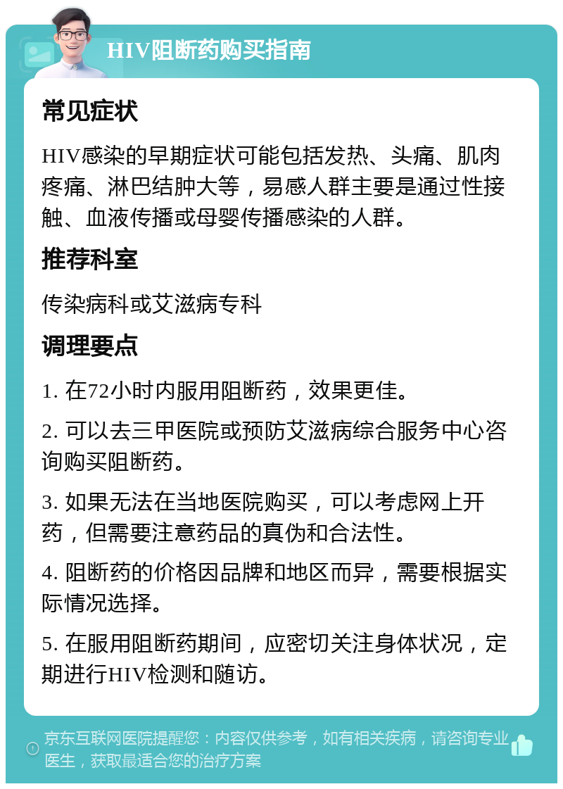 HIV阻断药购买指南 常见症状 HIV感染的早期症状可能包括发热、头痛、肌肉疼痛、淋巴结肿大等，易感人群主要是通过性接触、血液传播或母婴传播感染的人群。 推荐科室 传染病科或艾滋病专科 调理要点 1. 在72小时内服用阻断药，效果更佳。 2. 可以去三甲医院或预防艾滋病综合服务中心咨询购买阻断药。 3. 如果无法在当地医院购买，可以考虑网上开药，但需要注意药品的真伪和合法性。 4. 阻断药的价格因品牌和地区而异，需要根据实际情况选择。 5. 在服用阻断药期间，应密切关注身体状况，定期进行HIV检测和随访。