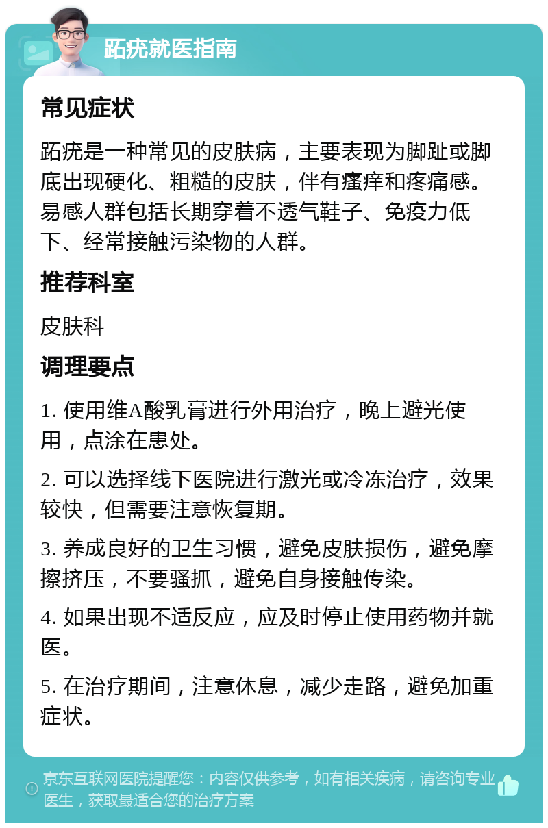 跖疣就医指南 常见症状 跖疣是一种常见的皮肤病，主要表现为脚趾或脚底出现硬化、粗糙的皮肤，伴有瘙痒和疼痛感。易感人群包括长期穿着不透气鞋子、免疫力低下、经常接触污染物的人群。 推荐科室 皮肤科 调理要点 1. 使用维A酸乳膏进行外用治疗，晚上避光使用，点涂在患处。 2. 可以选择线下医院进行激光或冷冻治疗，效果较快，但需要注意恢复期。 3. 养成良好的卫生习惯，避免皮肤损伤，避免摩擦挤压，不要骚抓，避免自身接触传染。 4. 如果出现不适反应，应及时停止使用药物并就医。 5. 在治疗期间，注意休息，减少走路，避免加重症状。