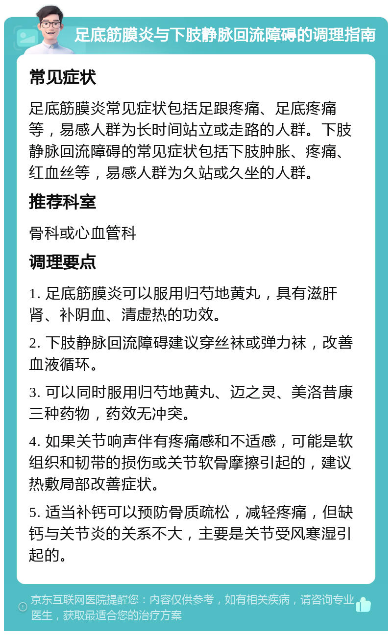 足底筋膜炎与下肢静脉回流障碍的调理指南 常见症状 足底筋膜炎常见症状包括足跟疼痛、足底疼痛等，易感人群为长时间站立或走路的人群。下肢静脉回流障碍的常见症状包括下肢肿胀、疼痛、红血丝等，易感人群为久站或久坐的人群。 推荐科室 骨科或心血管科 调理要点 1. 足底筋膜炎可以服用归芍地黄丸，具有滋肝肾、补阴血、清虚热的功效。 2. 下肢静脉回流障碍建议穿丝袜或弹力袜，改善血液循环。 3. 可以同时服用归芍地黄丸、迈之灵、美洛昔康三种药物，药效无冲突。 4. 如果关节响声伴有疼痛感和不适感，可能是软组织和韧带的损伤或关节软骨摩擦引起的，建议热敷局部改善症状。 5. 适当补钙可以预防骨质疏松，减轻疼痛，但缺钙与关节炎的关系不大，主要是关节受风寒湿引起的。