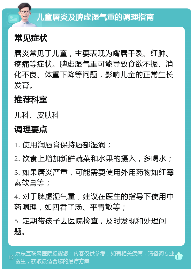 儿童唇炎及脾虚湿气重的调理指南 常见症状 唇炎常见于儿童，主要表现为嘴唇干裂、红肿、疼痛等症状。脾虚湿气重可能导致食欲不振、消化不良、体重下降等问题，影响儿童的正常生长发育。 推荐科室 儿科、皮肤科 调理要点 1. 使用润唇膏保持唇部湿润； 2. 饮食上增加新鲜蔬菜和水果的摄入，多喝水； 3. 如果唇炎严重，可能需要使用外用药物如红霉素软膏等； 4. 对于脾虚湿气重，建议在医生的指导下使用中药调理，如四君子汤、平胃散等； 5. 定期带孩子去医院检查，及时发现和处理问题。