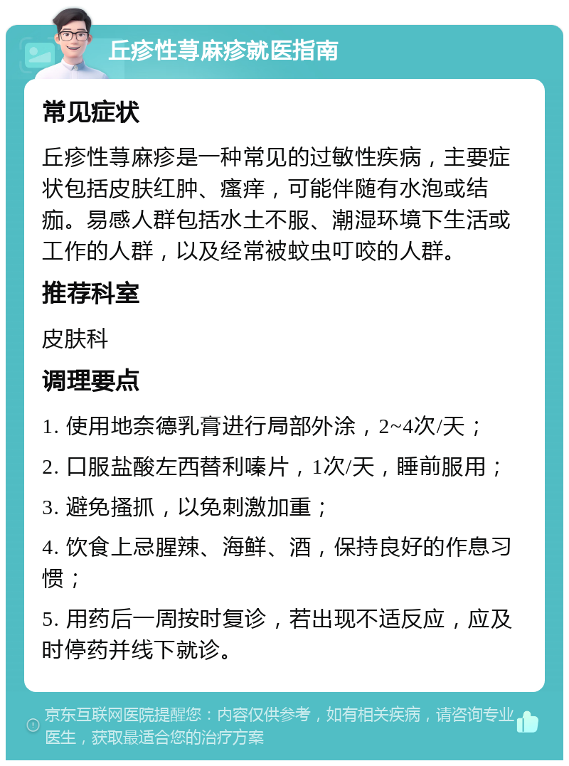 丘疹性荨麻疹就医指南 常见症状 丘疹性荨麻疹是一种常见的过敏性疾病，主要症状包括皮肤红肿、瘙痒，可能伴随有水泡或结痂。易感人群包括水土不服、潮湿环境下生活或工作的人群，以及经常被蚊虫叮咬的人群。 推荐科室 皮肤科 调理要点 1. 使用地奈德乳膏进行局部外涂，2~4次/天； 2. 口服盐酸左西替利嗪片，1次/天，睡前服用； 3. 避免搔抓，以免刺激加重； 4. 饮食上忌腥辣、海鲜、酒，保持良好的作息习惯； 5. 用药后一周按时复诊，若出现不适反应，应及时停药并线下就诊。