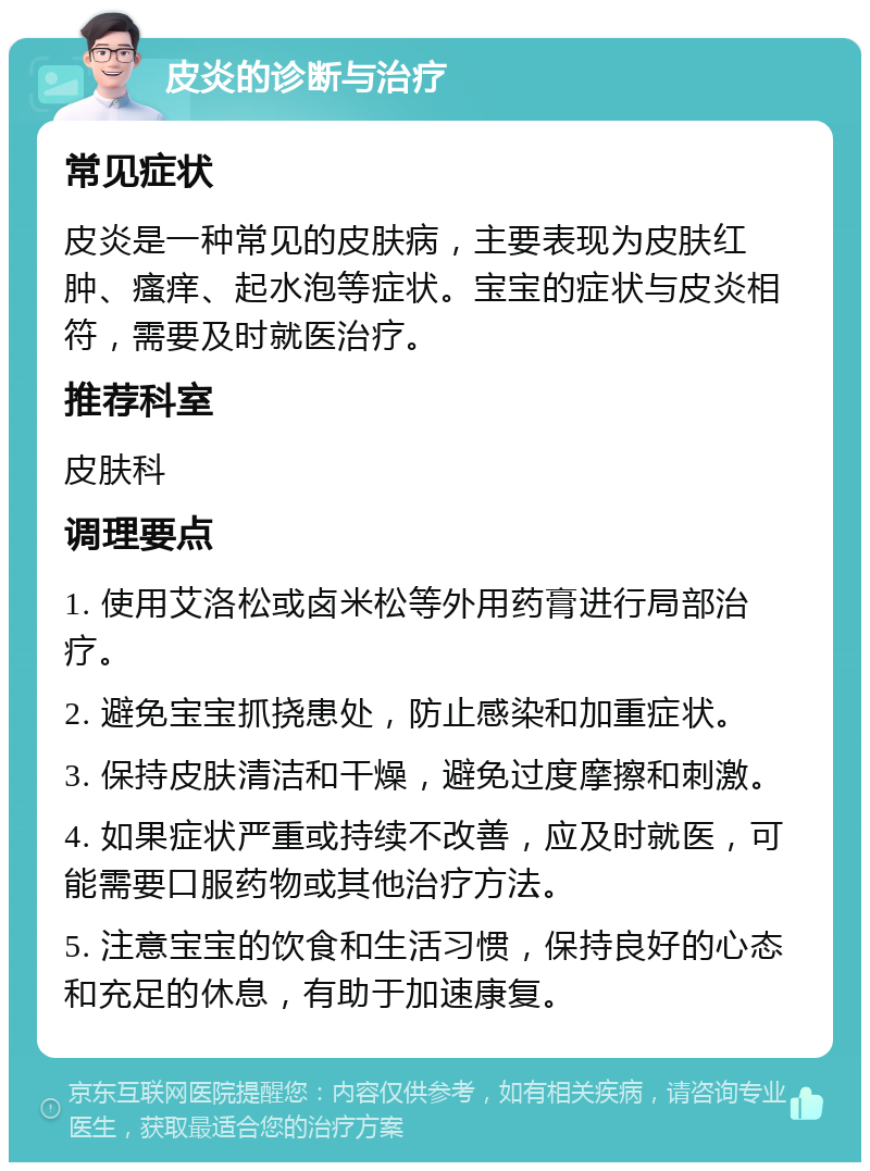 皮炎的诊断与治疗 常见症状 皮炎是一种常见的皮肤病，主要表现为皮肤红肿、瘙痒、起水泡等症状。宝宝的症状与皮炎相符，需要及时就医治疗。 推荐科室 皮肤科 调理要点 1. 使用艾洛松或卤米松等外用药膏进行局部治疗。 2. 避免宝宝抓挠患处，防止感染和加重症状。 3. 保持皮肤清洁和干燥，避免过度摩擦和刺激。 4. 如果症状严重或持续不改善，应及时就医，可能需要口服药物或其他治疗方法。 5. 注意宝宝的饮食和生活习惯，保持良好的心态和充足的休息，有助于加速康复。