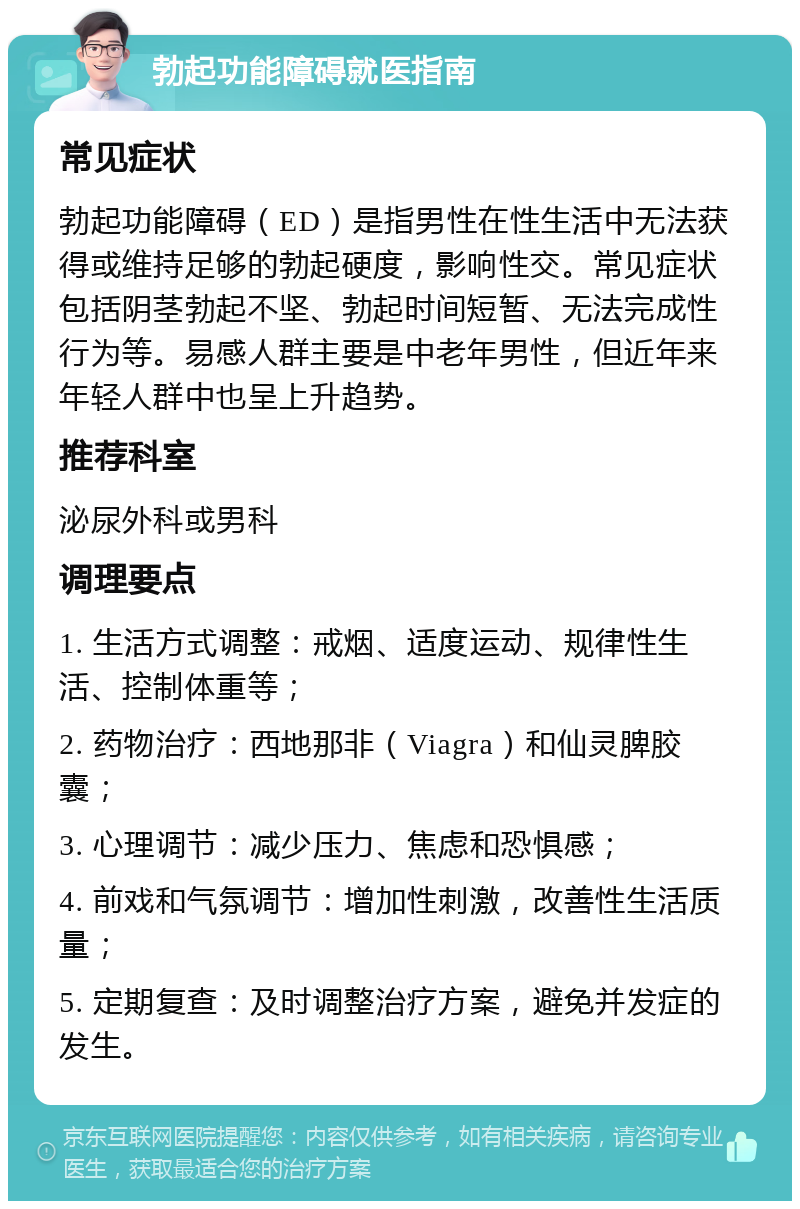 勃起功能障碍就医指南 常见症状 勃起功能障碍（ED）是指男性在性生活中无法获得或维持足够的勃起硬度，影响性交。常见症状包括阴茎勃起不坚、勃起时间短暂、无法完成性行为等。易感人群主要是中老年男性，但近年来年轻人群中也呈上升趋势。 推荐科室 泌尿外科或男科 调理要点 1. 生活方式调整：戒烟、适度运动、规律性生活、控制体重等； 2. 药物治疗：西地那非（Viagra）和仙灵脾胶囊； 3. 心理调节：减少压力、焦虑和恐惧感； 4. 前戏和气氛调节：增加性刺激，改善性生活质量； 5. 定期复查：及时调整治疗方案，避免并发症的发生。