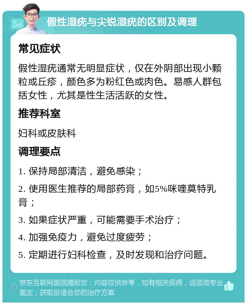 假性湿疣与尖锐湿疣的区别及调理 常见症状 假性湿疣通常无明显症状，仅在外阴部出现小颗粒或丘疹，颜色多为粉红色或肉色。易感人群包括女性，尤其是性生活活跃的女性。 推荐科室 妇科或皮肤科 调理要点 1. 保持局部清洁，避免感染； 2. 使用医生推荐的局部药膏，如5%咪喹莫特乳膏； 3. 如果症状严重，可能需要手术治疗； 4. 加强免疫力，避免过度疲劳； 5. 定期进行妇科检查，及时发现和治疗问题。