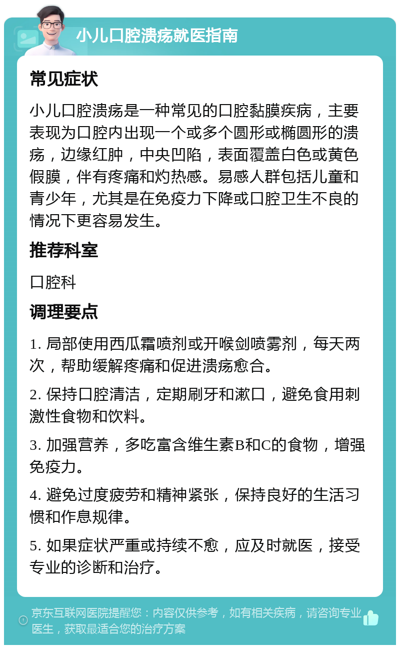 小儿口腔溃疡就医指南 常见症状 小儿口腔溃疡是一种常见的口腔黏膜疾病，主要表现为口腔内出现一个或多个圆形或椭圆形的溃疡，边缘红肿，中央凹陷，表面覆盖白色或黄色假膜，伴有疼痛和灼热感。易感人群包括儿童和青少年，尤其是在免疫力下降或口腔卫生不良的情况下更容易发生。 推荐科室 口腔科 调理要点 1. 局部使用西瓜霜喷剂或开喉剑喷雾剂，每天两次，帮助缓解疼痛和促进溃疡愈合。 2. 保持口腔清洁，定期刷牙和漱口，避免食用刺激性食物和饮料。 3. 加强营养，多吃富含维生素B和C的食物，增强免疫力。 4. 避免过度疲劳和精神紧张，保持良好的生活习惯和作息规律。 5. 如果症状严重或持续不愈，应及时就医，接受专业的诊断和治疗。