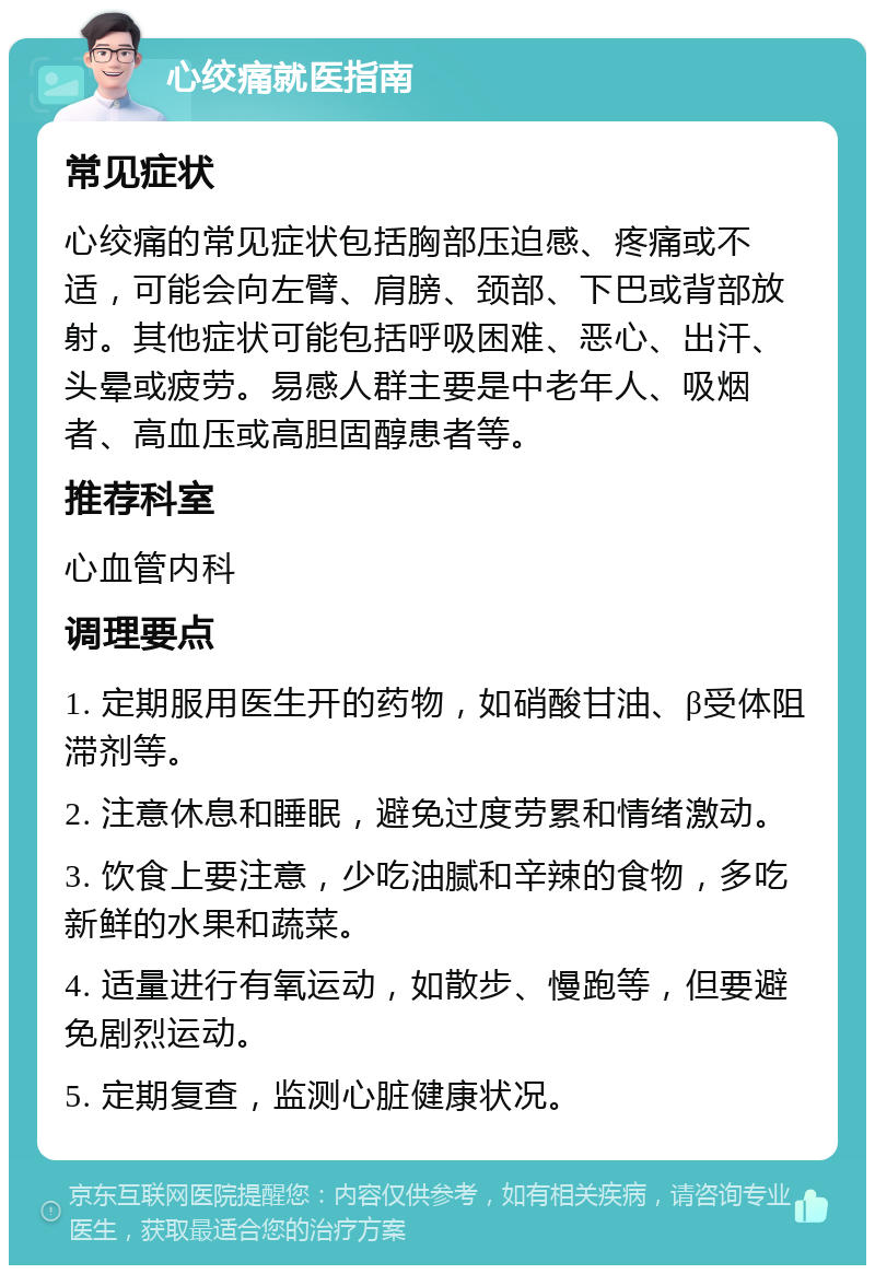 心绞痛就医指南 常见症状 心绞痛的常见症状包括胸部压迫感、疼痛或不适，可能会向左臂、肩膀、颈部、下巴或背部放射。其他症状可能包括呼吸困难、恶心、出汗、头晕或疲劳。易感人群主要是中老年人、吸烟者、高血压或高胆固醇患者等。 推荐科室 心血管内科 调理要点 1. 定期服用医生开的药物，如硝酸甘油、β受体阻滞剂等。 2. 注意休息和睡眠，避免过度劳累和情绪激动。 3. 饮食上要注意，少吃油腻和辛辣的食物，多吃新鲜的水果和蔬菜。 4. 适量进行有氧运动，如散步、慢跑等，但要避免剧烈运动。 5. 定期复查，监测心脏健康状况。