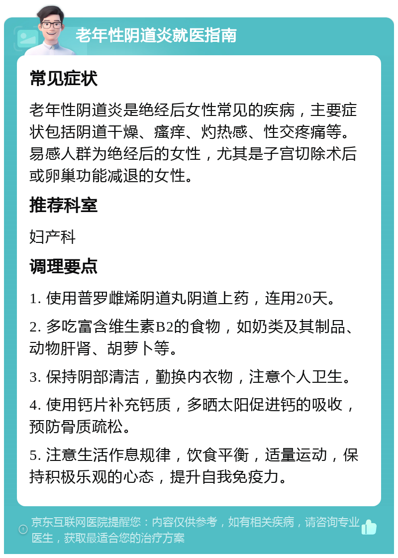 老年性阴道炎就医指南 常见症状 老年性阴道炎是绝经后女性常见的疾病，主要症状包括阴道干燥、瘙痒、灼热感、性交疼痛等。易感人群为绝经后的女性，尤其是子宫切除术后或卵巢功能减退的女性。 推荐科室 妇产科 调理要点 1. 使用普罗雌烯阴道丸阴道上药，连用20天。 2. 多吃富含维生素B2的食物，如奶类及其制品、动物肝肾、胡萝卜等。 3. 保持阴部清洁，勤换内衣物，注意个人卫生。 4. 使用钙片补充钙质，多晒太阳促进钙的吸收，预防骨质疏松。 5. 注意生活作息规律，饮食平衡，适量运动，保持积极乐观的心态，提升自我免疫力。