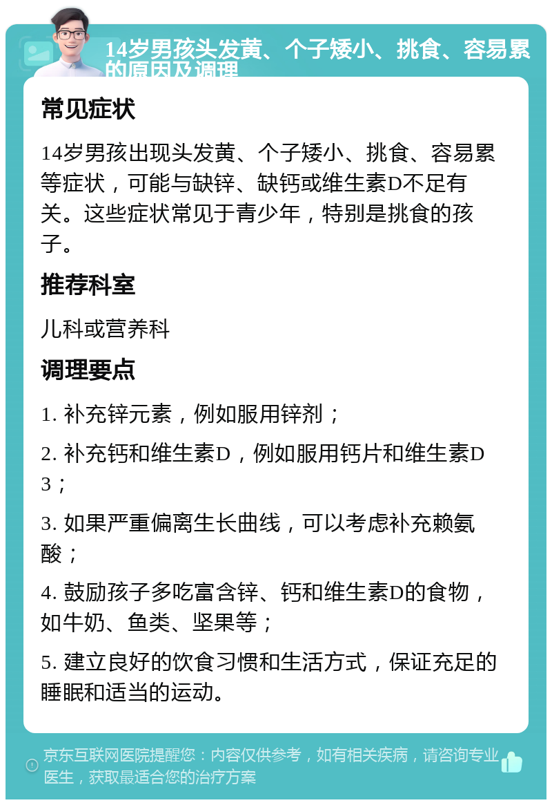 14岁男孩头发黄、个子矮小、挑食、容易累的原因及调理 常见症状 14岁男孩出现头发黄、个子矮小、挑食、容易累等症状，可能与缺锌、缺钙或维生素D不足有关。这些症状常见于青少年，特别是挑食的孩子。 推荐科室 儿科或营养科 调理要点 1. 补充锌元素，例如服用锌剂； 2. 补充钙和维生素D，例如服用钙片和维生素D3； 3. 如果严重偏离生长曲线，可以考虑补充赖氨酸； 4. 鼓励孩子多吃富含锌、钙和维生素D的食物，如牛奶、鱼类、坚果等； 5. 建立良好的饮食习惯和生活方式，保证充足的睡眠和适当的运动。