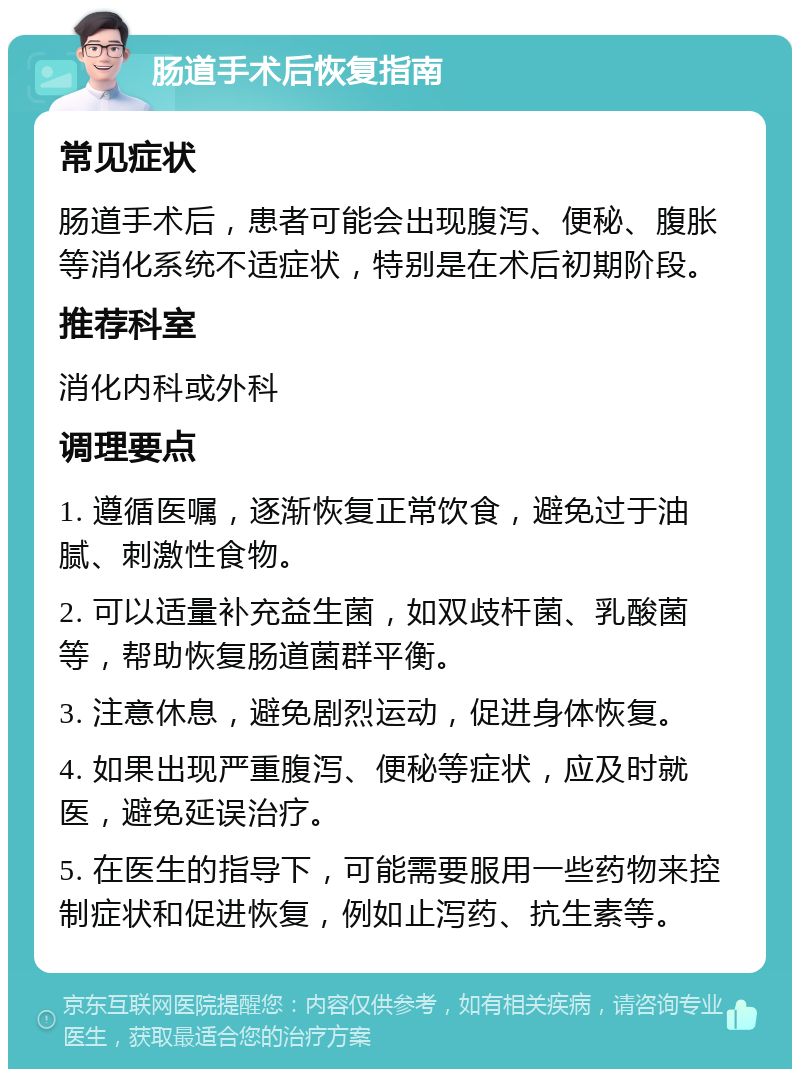 肠道手术后恢复指南 常见症状 肠道手术后，患者可能会出现腹泻、便秘、腹胀等消化系统不适症状，特别是在术后初期阶段。 推荐科室 消化内科或外科 调理要点 1. 遵循医嘱，逐渐恢复正常饮食，避免过于油腻、刺激性食物。 2. 可以适量补充益生菌，如双歧杆菌、乳酸菌等，帮助恢复肠道菌群平衡。 3. 注意休息，避免剧烈运动，促进身体恢复。 4. 如果出现严重腹泻、便秘等症状，应及时就医，避免延误治疗。 5. 在医生的指导下，可能需要服用一些药物来控制症状和促进恢复，例如止泻药、抗生素等。