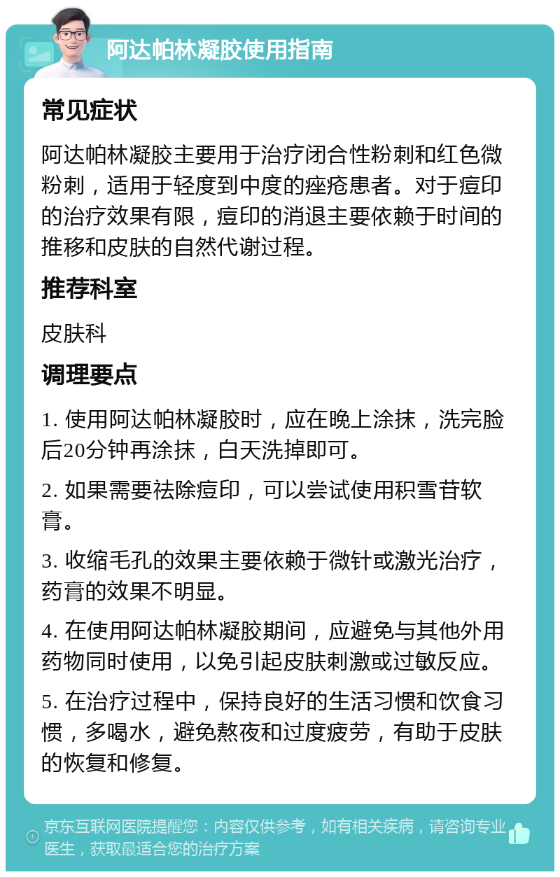 阿达帕林凝胶使用指南 常见症状 阿达帕林凝胶主要用于治疗闭合性粉刺和红色微粉刺，适用于轻度到中度的痤疮患者。对于痘印的治疗效果有限，痘印的消退主要依赖于时间的推移和皮肤的自然代谢过程。 推荐科室 皮肤科 调理要点 1. 使用阿达帕林凝胶时，应在晚上涂抹，洗完脸后20分钟再涂抹，白天洗掉即可。 2. 如果需要祛除痘印，可以尝试使用积雪苷软膏。 3. 收缩毛孔的效果主要依赖于微针或激光治疗，药膏的效果不明显。 4. 在使用阿达帕林凝胶期间，应避免与其他外用药物同时使用，以免引起皮肤刺激或过敏反应。 5. 在治疗过程中，保持良好的生活习惯和饮食习惯，多喝水，避免熬夜和过度疲劳，有助于皮肤的恢复和修复。