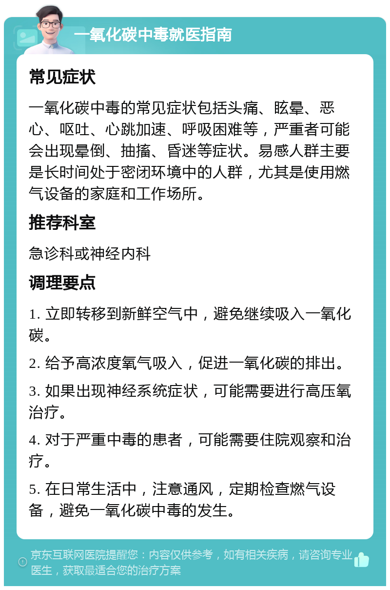 一氧化碳中毒就医指南 常见症状 一氧化碳中毒的常见症状包括头痛、眩晕、恶心、呕吐、心跳加速、呼吸困难等，严重者可能会出现晕倒、抽搐、昏迷等症状。易感人群主要是长时间处于密闭环境中的人群，尤其是使用燃气设备的家庭和工作场所。 推荐科室 急诊科或神经内科 调理要点 1. 立即转移到新鲜空气中，避免继续吸入一氧化碳。 2. 给予高浓度氧气吸入，促进一氧化碳的排出。 3. 如果出现神经系统症状，可能需要进行高压氧治疗。 4. 对于严重中毒的患者，可能需要住院观察和治疗。 5. 在日常生活中，注意通风，定期检查燃气设备，避免一氧化碳中毒的发生。