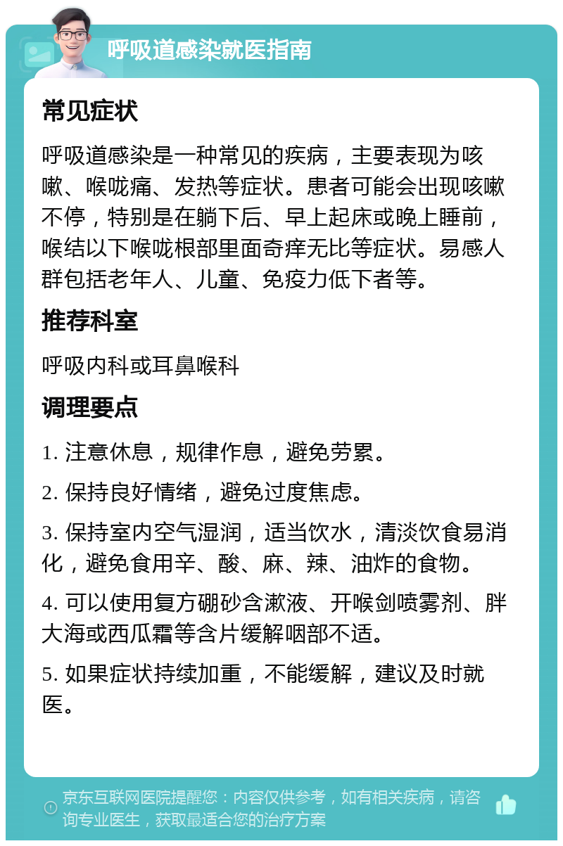 呼吸道感染就医指南 常见症状 呼吸道感染是一种常见的疾病，主要表现为咳嗽、喉咙痛、发热等症状。患者可能会出现咳嗽不停，特别是在躺下后、早上起床或晚上睡前，喉结以下喉咙根部里面奇痒无比等症状。易感人群包括老年人、儿童、免疫力低下者等。 推荐科室 呼吸内科或耳鼻喉科 调理要点 1. 注意休息，规律作息，避免劳累。 2. 保持良好情绪，避免过度焦虑。 3. 保持室内空气湿润，适当饮水，清淡饮食易消化，避免食用辛、酸、麻、辣、油炸的食物。 4. 可以使用复方硼砂含漱液、开喉剑喷雾剂、胖大海或西瓜霜等含片缓解咽部不适。 5. 如果症状持续加重，不能缓解，建议及时就医。