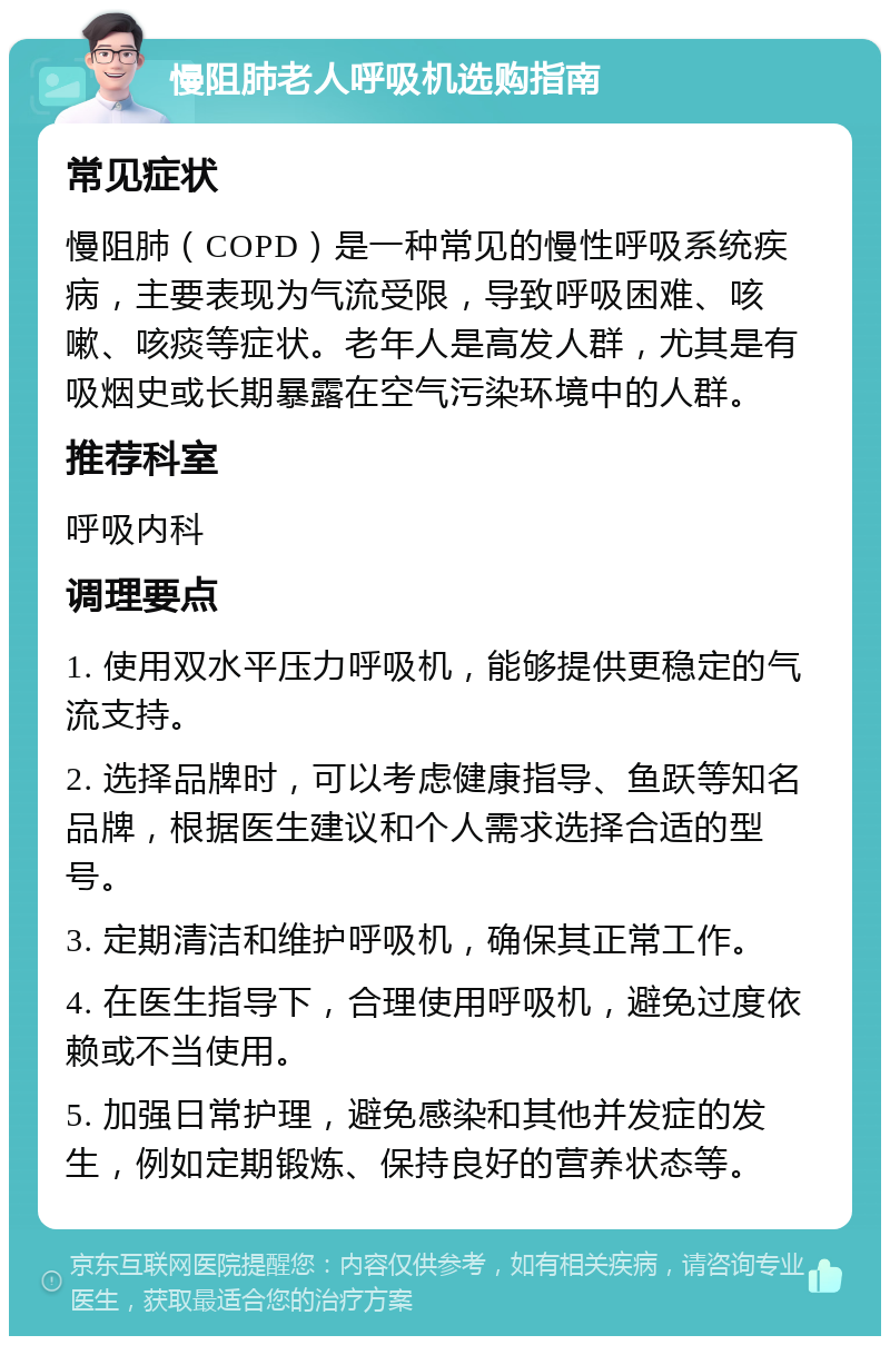 慢阻肺老人呼吸机选购指南 常见症状 慢阻肺（COPD）是一种常见的慢性呼吸系统疾病，主要表现为气流受限，导致呼吸困难、咳嗽、咳痰等症状。老年人是高发人群，尤其是有吸烟史或长期暴露在空气污染环境中的人群。 推荐科室 呼吸内科 调理要点 1. 使用双水平压力呼吸机，能够提供更稳定的气流支持。 2. 选择品牌时，可以考虑健康指导、鱼跃等知名品牌，根据医生建议和个人需求选择合适的型号。 3. 定期清洁和维护呼吸机，确保其正常工作。 4. 在医生指导下，合理使用呼吸机，避免过度依赖或不当使用。 5. 加强日常护理，避免感染和其他并发症的发生，例如定期锻炼、保持良好的营养状态等。