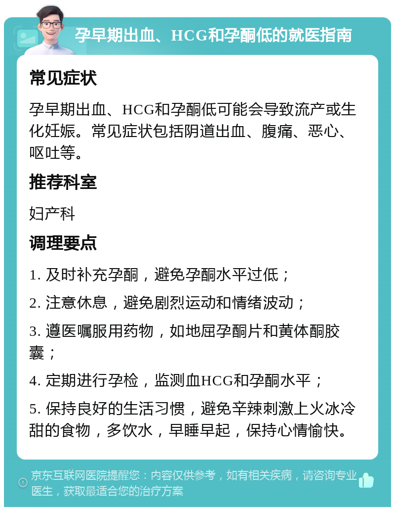 孕早期出血、HCG和孕酮低的就医指南 常见症状 孕早期出血、HCG和孕酮低可能会导致流产或生化妊娠。常见症状包括阴道出血、腹痛、恶心、呕吐等。 推荐科室 妇产科 调理要点 1. 及时补充孕酮，避免孕酮水平过低； 2. 注意休息，避免剧烈运动和情绪波动； 3. 遵医嘱服用药物，如地屈孕酮片和黄体酮胶囊； 4. 定期进行孕检，监测血HCG和孕酮水平； 5. 保持良好的生活习惯，避免辛辣刺激上火冰冷甜的食物，多饮水，早睡早起，保持心情愉快。