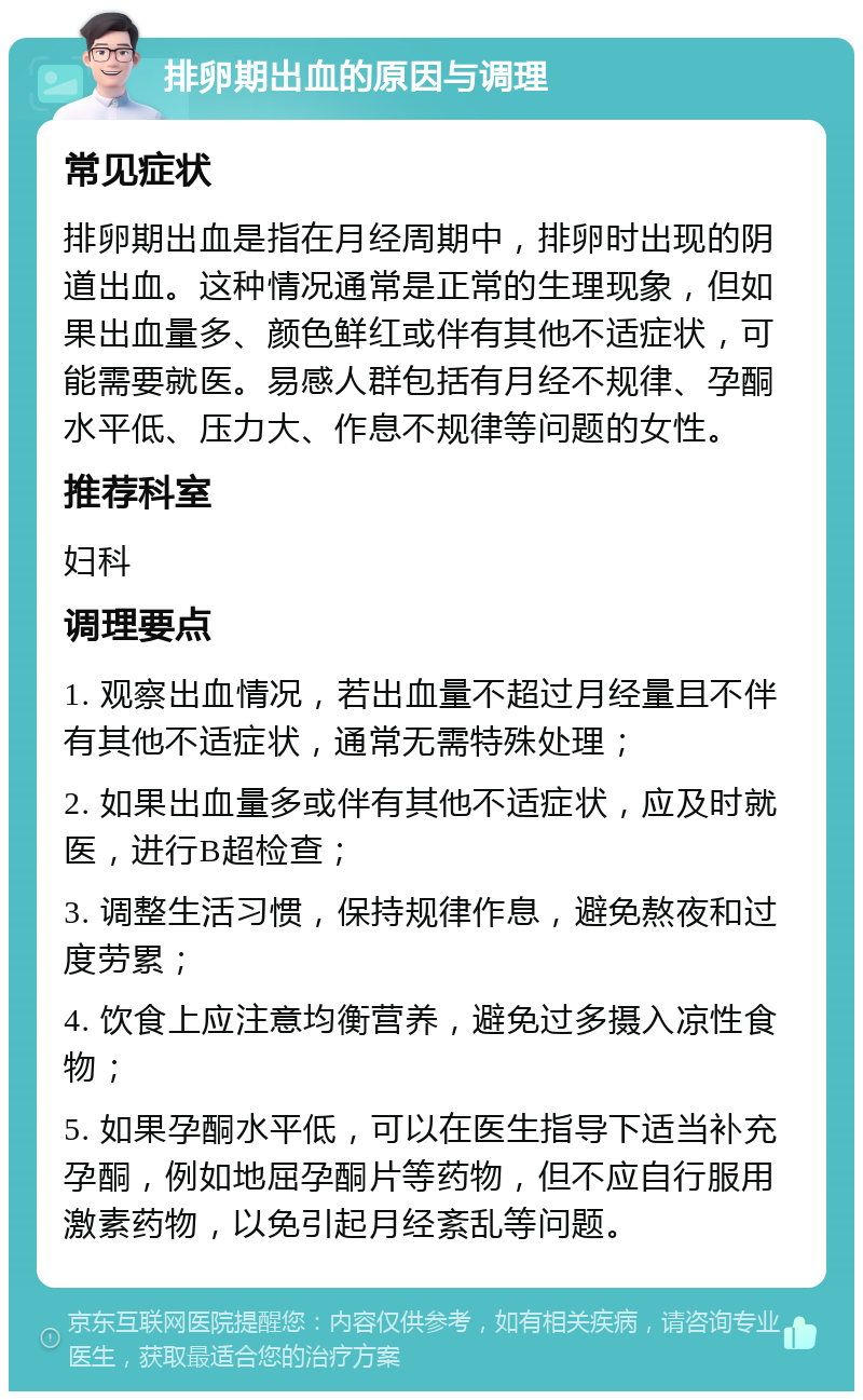 排卵期出血的原因与调理 常见症状 排卵期出血是指在月经周期中，排卵时出现的阴道出血。这种情况通常是正常的生理现象，但如果出血量多、颜色鲜红或伴有其他不适症状，可能需要就医。易感人群包括有月经不规律、孕酮水平低、压力大、作息不规律等问题的女性。 推荐科室 妇科 调理要点 1. 观察出血情况，若出血量不超过月经量且不伴有其他不适症状，通常无需特殊处理； 2. 如果出血量多或伴有其他不适症状，应及时就医，进行B超检查； 3. 调整生活习惯，保持规律作息，避免熬夜和过度劳累； 4. 饮食上应注意均衡营养，避免过多摄入凉性食物； 5. 如果孕酮水平低，可以在医生指导下适当补充孕酮，例如地屈孕酮片等药物，但不应自行服用激素药物，以免引起月经紊乱等问题。