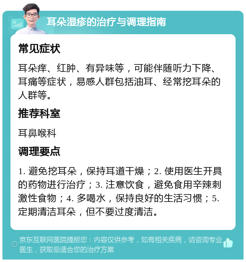 耳朵湿疹的治疗与调理指南 常见症状 耳朵痒、红肿、有异味等，可能伴随听力下降、耳痛等症状，易感人群包括油耳、经常挖耳朵的人群等。 推荐科室 耳鼻喉科 调理要点 1. 避免挖耳朵，保持耳道干燥；2. 使用医生开具的药物进行治疗；3. 注意饮食，避免食用辛辣刺激性食物；4. 多喝水，保持良好的生活习惯；5. 定期清洁耳朵，但不要过度清洁。