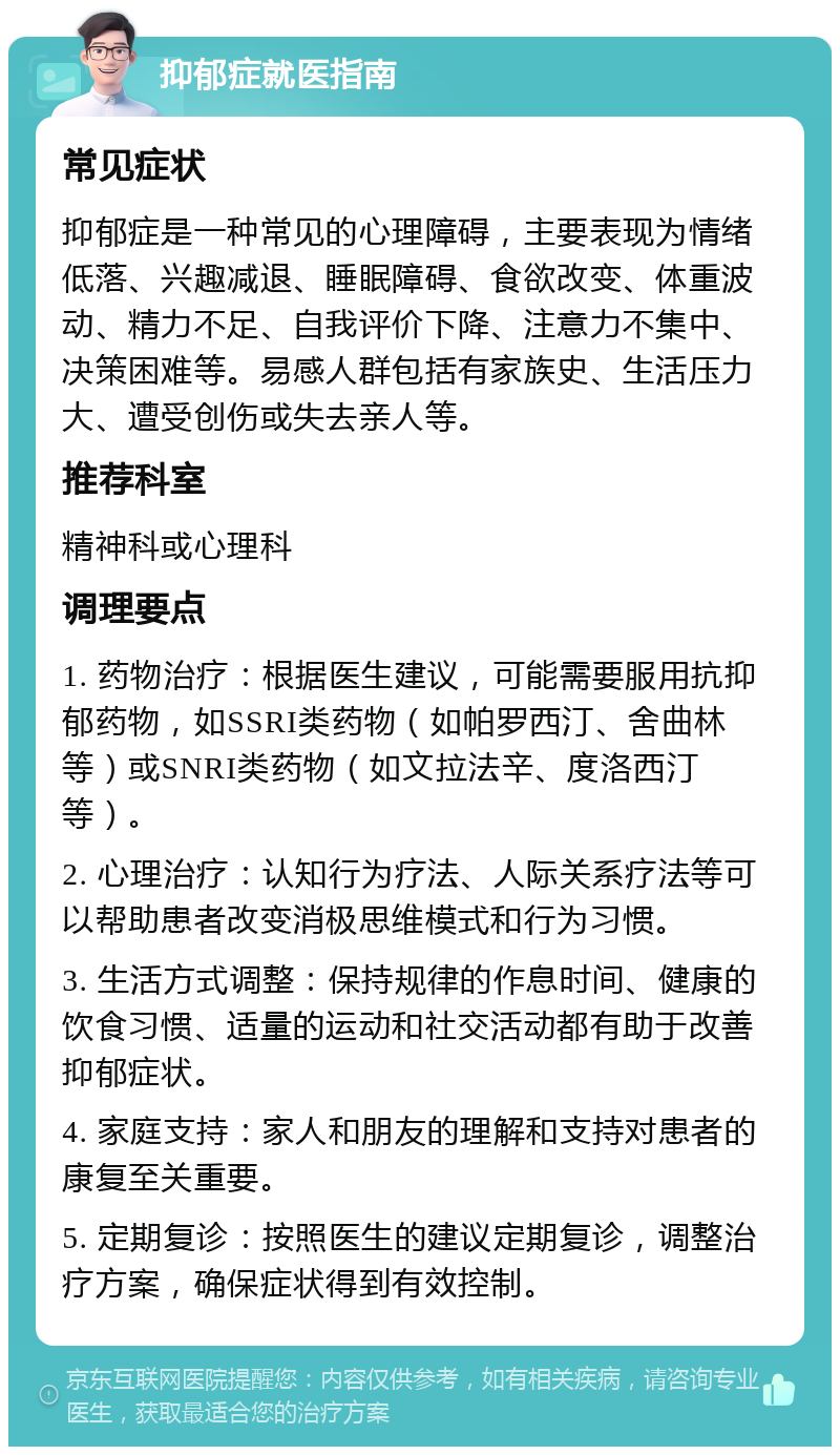 抑郁症就医指南 常见症状 抑郁症是一种常见的心理障碍，主要表现为情绪低落、兴趣减退、睡眠障碍、食欲改变、体重波动、精力不足、自我评价下降、注意力不集中、决策困难等。易感人群包括有家族史、生活压力大、遭受创伤或失去亲人等。 推荐科室 精神科或心理科 调理要点 1. 药物治疗：根据医生建议，可能需要服用抗抑郁药物，如SSRI类药物（如帕罗西汀、舍曲林等）或SNRI类药物（如文拉法辛、度洛西汀等）。 2. 心理治疗：认知行为疗法、人际关系疗法等可以帮助患者改变消极思维模式和行为习惯。 3. 生活方式调整：保持规律的作息时间、健康的饮食习惯、适量的运动和社交活动都有助于改善抑郁症状。 4. 家庭支持：家人和朋友的理解和支持对患者的康复至关重要。 5. 定期复诊：按照医生的建议定期复诊，调整治疗方案，确保症状得到有效控制。