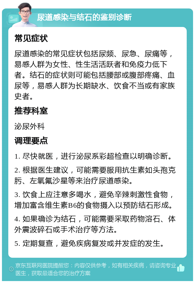 尿道感染与结石的鉴别诊断 常见症状 尿道感染的常见症状包括尿频、尿急、尿痛等，易感人群为女性、性生活活跃者和免疫力低下者。结石的症状则可能包括腰部或腹部疼痛、血尿等，易感人群为长期缺水、饮食不当或有家族史者。 推荐科室 泌尿外科 调理要点 1. 尽快就医，进行泌尿系彩超检查以明确诊断。 2. 根据医生建议，可能需要服用抗生素如头孢克肟、左氧氟沙星等来治疗尿道感染。 3. 饮食上应注意多喝水，避免辛辣刺激性食物，增加富含维生素B6的食物摄入以预防结石形成。 4. 如果确诊为结石，可能需要采取药物溶石、体外震波碎石或手术治疗等方法。 5. 定期复查，避免疾病复发或并发症的发生。