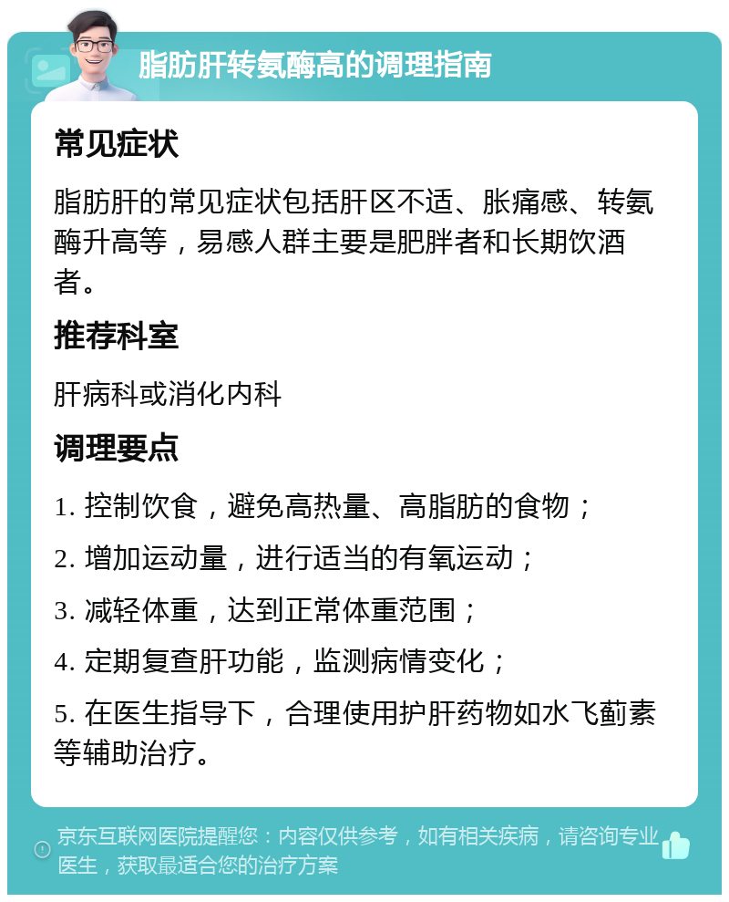 脂肪肝转氨酶高的调理指南 常见症状 脂肪肝的常见症状包括肝区不适、胀痛感、转氨酶升高等，易感人群主要是肥胖者和长期饮酒者。 推荐科室 肝病科或消化内科 调理要点 1. 控制饮食，避免高热量、高脂肪的食物； 2. 增加运动量，进行适当的有氧运动； 3. 减轻体重，达到正常体重范围； 4. 定期复查肝功能，监测病情变化； 5. 在医生指导下，合理使用护肝药物如水飞蓟素等辅助治疗。