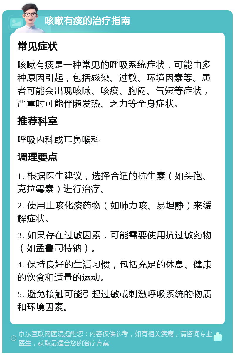 咳嗽有痰的治疗指南 常见症状 咳嗽有痰是一种常见的呼吸系统症状，可能由多种原因引起，包括感染、过敏、环境因素等。患者可能会出现咳嗽、咳痰、胸闷、气短等症状，严重时可能伴随发热、乏力等全身症状。 推荐科室 呼吸内科或耳鼻喉科 调理要点 1. 根据医生建议，选择合适的抗生素（如头孢、克拉霉素）进行治疗。 2. 使用止咳化痰药物（如肺力咳、易坦静）来缓解症状。 3. 如果存在过敏因素，可能需要使用抗过敏药物（如孟鲁司特钠）。 4. 保持良好的生活习惯，包括充足的休息、健康的饮食和适量的运动。 5. 避免接触可能引起过敏或刺激呼吸系统的物质和环境因素。