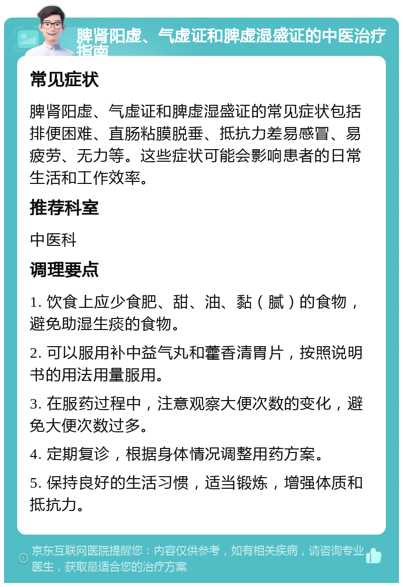 脾肾阳虚、气虚证和脾虚湿盛证的中医治疗指南 常见症状 脾肾阳虚、气虚证和脾虚湿盛证的常见症状包括排便困难、直肠粘膜脱垂、抵抗力差易感冒、易疲劳、无力等。这些症状可能会影响患者的日常生活和工作效率。 推荐科室 中医科 调理要点 1. 饮食上应少食肥、甜、油、黏（腻）的食物，避免助湿生痰的食物。 2. 可以服用补中益气丸和藿香清胃片，按照说明书的用法用量服用。 3. 在服药过程中，注意观察大便次数的变化，避免大便次数过多。 4. 定期复诊，根据身体情况调整用药方案。 5. 保持良好的生活习惯，适当锻炼，增强体质和抵抗力。