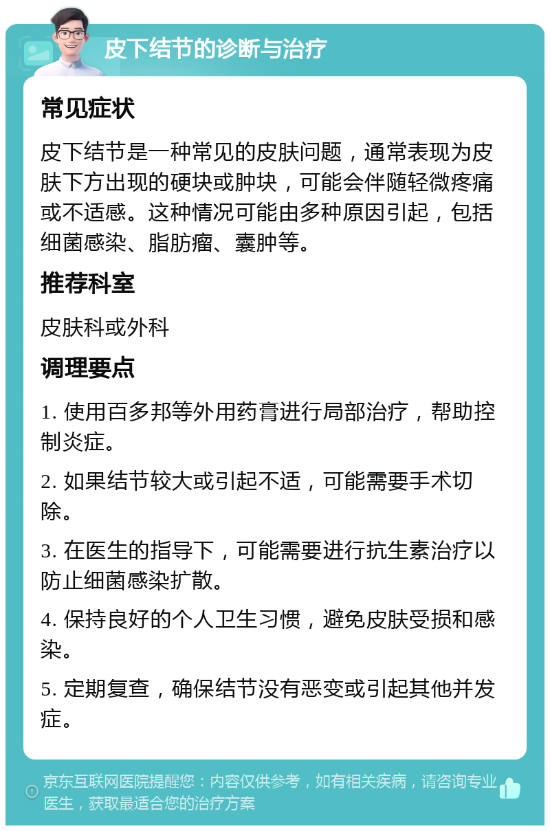 皮下结节的诊断与治疗 常见症状 皮下结节是一种常见的皮肤问题，通常表现为皮肤下方出现的硬块或肿块，可能会伴随轻微疼痛或不适感。这种情况可能由多种原因引起，包括细菌感染、脂肪瘤、囊肿等。 推荐科室 皮肤科或外科 调理要点 1. 使用百多邦等外用药膏进行局部治疗，帮助控制炎症。 2. 如果结节较大或引起不适，可能需要手术切除。 3. 在医生的指导下，可能需要进行抗生素治疗以防止细菌感染扩散。 4. 保持良好的个人卫生习惯，避免皮肤受损和感染。 5. 定期复查，确保结节没有恶变或引起其他并发症。