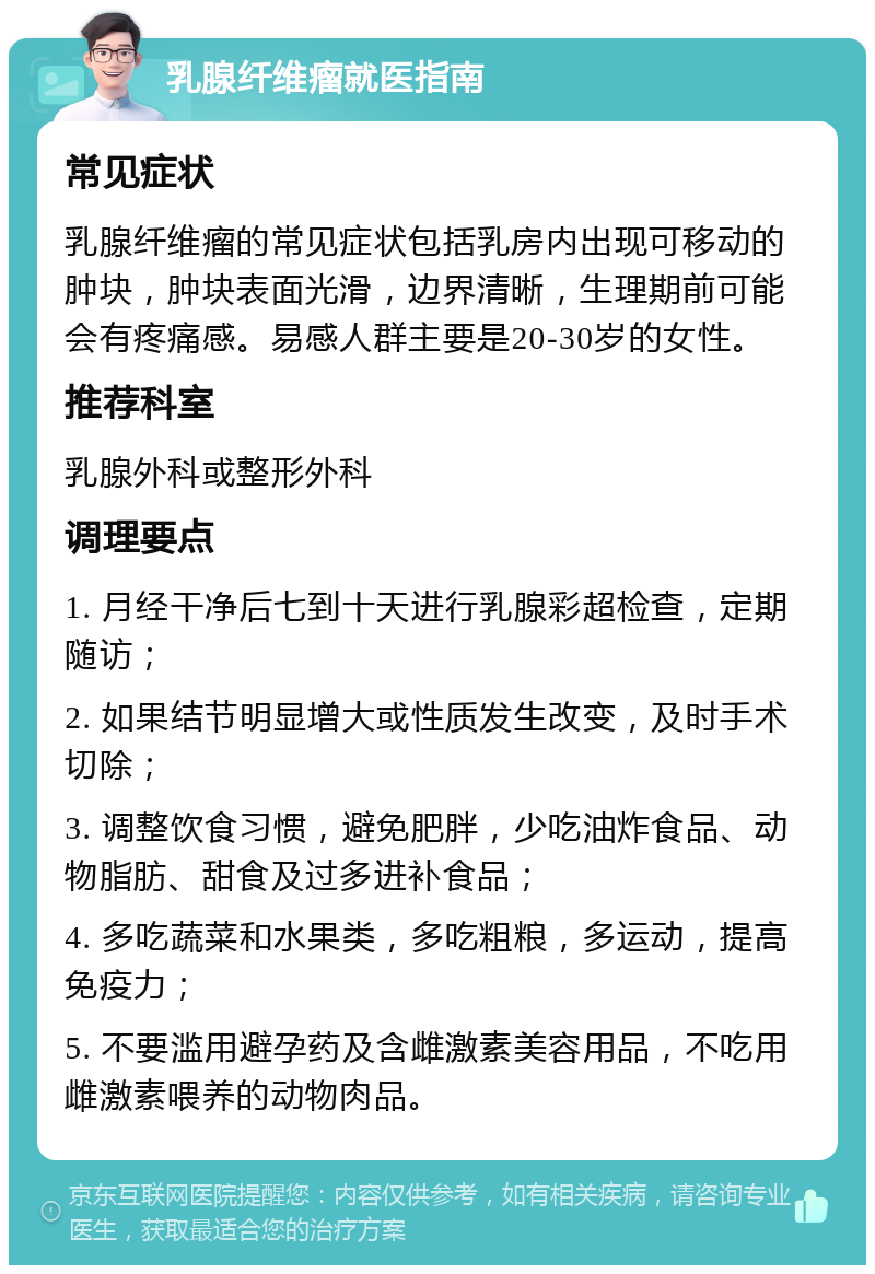 乳腺纤维瘤就医指南 常见症状 乳腺纤维瘤的常见症状包括乳房内出现可移动的肿块，肿块表面光滑，边界清晰，生理期前可能会有疼痛感。易感人群主要是20-30岁的女性。 推荐科室 乳腺外科或整形外科 调理要点 1. 月经干净后七到十天进行乳腺彩超检查，定期随访； 2. 如果结节明显增大或性质发生改变，及时手术切除； 3. 调整饮食习惯，避免肥胖，少吃油炸食品、动物脂肪、甜食及过多进补食品； 4. 多吃蔬菜和水果类，多吃粗粮，多运动，提高免疫力； 5. 不要滥用避孕药及含雌激素美容用品，不吃用雌激素喂养的动物肉品。